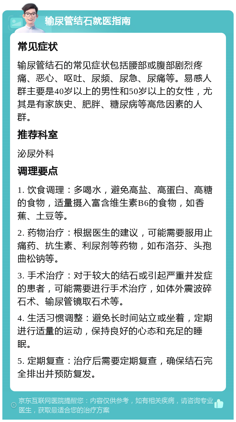 输尿管结石就医指南 常见症状 输尿管结石的常见症状包括腰部或腹部剧烈疼痛、恶心、呕吐、尿频、尿急、尿痛等。易感人群主要是40岁以上的男性和50岁以上的女性，尤其是有家族史、肥胖、糖尿病等高危因素的人群。 推荐科室 泌尿外科 调理要点 1. 饮食调理：多喝水，避免高盐、高蛋白、高糖的食物，适量摄入富含维生素B6的食物，如香蕉、土豆等。 2. 药物治疗：根据医生的建议，可能需要服用止痛药、抗生素、利尿剂等药物，如布洛芬、头孢曲松钠等。 3. 手术治疗：对于较大的结石或引起严重并发症的患者，可能需要进行手术治疗，如体外震波碎石术、输尿管镜取石术等。 4. 生活习惯调整：避免长时间站立或坐着，定期进行适量的运动，保持良好的心态和充足的睡眠。 5. 定期复查：治疗后需要定期复查，确保结石完全排出并预防复发。