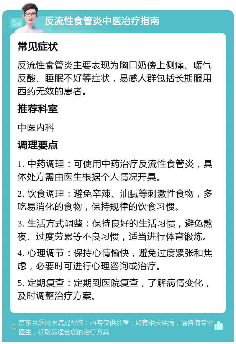 反流性食管炎中医治疗指南 常见症状 反流性食管炎主要表现为胸口奶傍上侧痛、嗳气反酸、睡眠不好等症状，易感人群包括长期服用西药无效的患者。 推荐科室 中医内科 调理要点 1. 中药调理：可使用中药治疗反流性食管炎，具体处方需由医生根据个人情况开具。 2. 饮食调理：避免辛辣、油腻等刺激性食物，多吃易消化的食物，保持规律的饮食习惯。 3. 生活方式调整：保持良好的生活习惯，避免熬夜、过度劳累等不良习惯，适当进行体育锻炼。 4. 心理调节：保持心情愉快，避免过度紧张和焦虑，必要时可进行心理咨询或治疗。 5. 定期复查：定期到医院复查，了解病情变化，及时调整治疗方案。