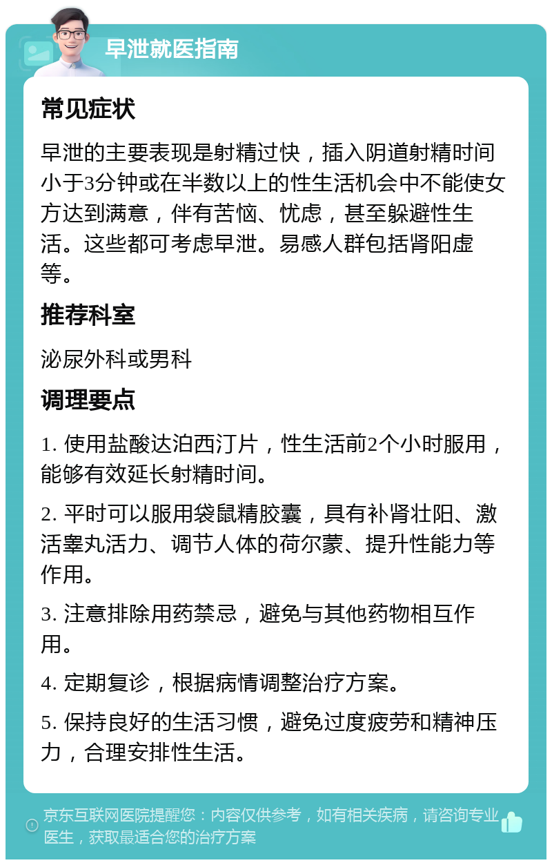 早泄就医指南 常见症状 早泄的主要表现是射精过快，插入阴道射精时间小于3分钟或在半数以上的性生活机会中不能使女方达到满意，伴有苦恼、忧虑，甚至躲避性生活。这些都可考虑早泄。易感人群包括肾阳虚等。 推荐科室 泌尿外科或男科 调理要点 1. 使用盐酸达泊西汀片，性生活前2个小时服用，能够有效延长射精时间。 2. 平时可以服用袋鼠精胶囊，具有补肾壮阳、激活睾丸活力、调节人体的荷尔蒙、提升性能力等作用。 3. 注意排除用药禁忌，避免与其他药物相互作用。 4. 定期复诊，根据病情调整治疗方案。 5. 保持良好的生活习惯，避免过度疲劳和精神压力，合理安排性生活。