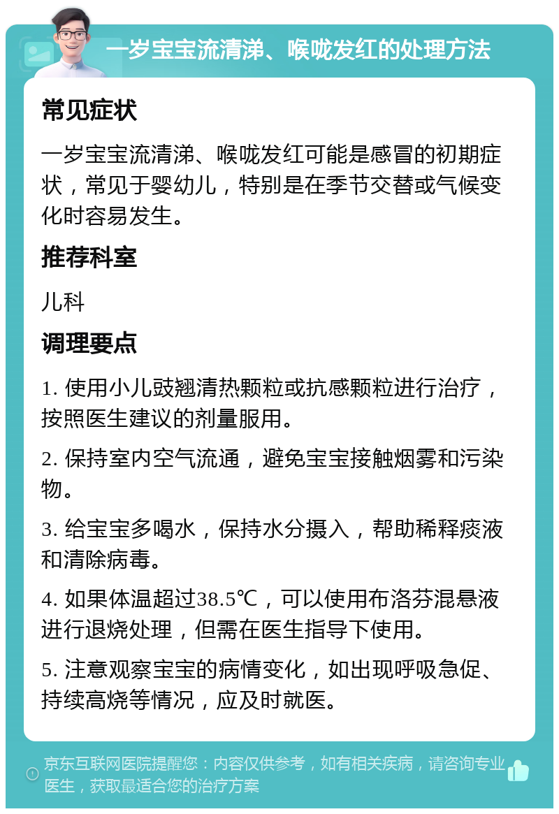 一岁宝宝流清涕、喉咙发红的处理方法 常见症状 一岁宝宝流清涕、喉咙发红可能是感冒的初期症状，常见于婴幼儿，特别是在季节交替或气候变化时容易发生。 推荐科室 儿科 调理要点 1. 使用小儿豉翘清热颗粒或抗感颗粒进行治疗，按照医生建议的剂量服用。 2. 保持室内空气流通，避免宝宝接触烟雾和污染物。 3. 给宝宝多喝水，保持水分摄入，帮助稀释痰液和清除病毒。 4. 如果体温超过38.5℃，可以使用布洛芬混悬液进行退烧处理，但需在医生指导下使用。 5. 注意观察宝宝的病情变化，如出现呼吸急促、持续高烧等情况，应及时就医。