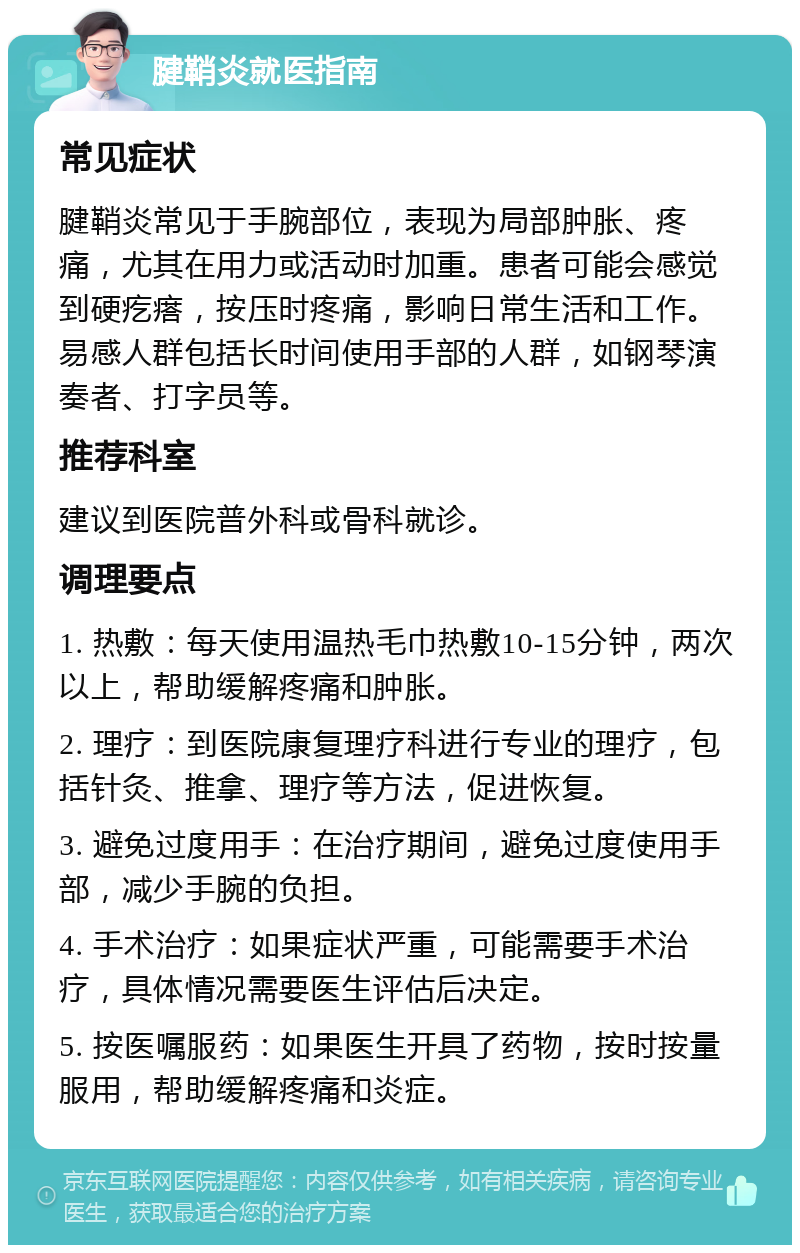 腱鞘炎就医指南 常见症状 腱鞘炎常见于手腕部位，表现为局部肿胀、疼痛，尤其在用力或活动时加重。患者可能会感觉到硬疙瘩，按压时疼痛，影响日常生活和工作。易感人群包括长时间使用手部的人群，如钢琴演奏者、打字员等。 推荐科室 建议到医院普外科或骨科就诊。 调理要点 1. 热敷：每天使用温热毛巾热敷10-15分钟，两次以上，帮助缓解疼痛和肿胀。 2. 理疗：到医院康复理疗科进行专业的理疗，包括针灸、推拿、理疗等方法，促进恢复。 3. 避免过度用手：在治疗期间，避免过度使用手部，减少手腕的负担。 4. 手术治疗：如果症状严重，可能需要手术治疗，具体情况需要医生评估后决定。 5. 按医嘱服药：如果医生开具了药物，按时按量服用，帮助缓解疼痛和炎症。