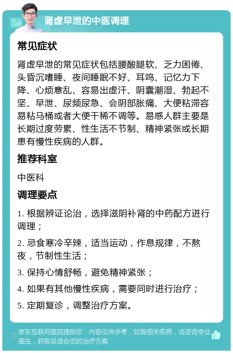 肾虚早泄的中医调理 常见症状 肾虚早泄的常见症状包括腰酸腿软、乏力困倦、头昏沉嗜睡、夜间睡眠不好、耳鸣、记忆力下降、心烦意乱、容易出虚汗、阴囊潮湿、勃起不坚、早泄、尿频尿急、会阴部胀痛、大便粘滞容易粘马桶或者大便干稀不调等。易感人群主要是长期过度劳累、性生活不节制、精神紧张或长期患有慢性疾病的人群。 推荐科室 中医科 调理要点 1. 根据辨证论治，选择滋阴补肾的中药配方进行调理； 2. 忌食寒冷辛辣，适当运动，作息规律，不熬夜，节制性生活； 3. 保持心情舒畅，避免精神紧张； 4. 如果有其他慢性疾病，需要同时进行治疗； 5. 定期复诊，调整治疗方案。