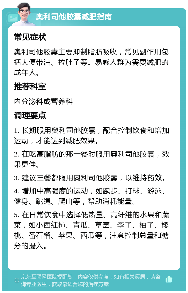 奥利司他胶囊减肥指南 常见症状 奥利司他胶囊主要抑制脂肪吸收，常见副作用包括大便带油、拉肚子等。易感人群为需要减肥的成年人。 推荐科室 内分泌科或营养科 调理要点 1. 长期服用奥利司他胶囊，配合控制饮食和增加运动，才能达到减肥效果。 2. 在吃高脂肪的那一餐时服用奥利司他胶囊，效果更佳。 3. 建议三餐都服用奥利司他胶囊，以维持药效。 4. 增加中高强度的运动，如跑步、打球、游泳、健身、跳绳、爬山等，帮助消耗能量。 5. 在日常饮食中选择低热量、高纤维的水果和蔬菜，如小西红柿、青瓜、草莓、李子、柚子、樱桃、番石榴、苹果、西瓜等，注意控制总量和糖分的摄入。