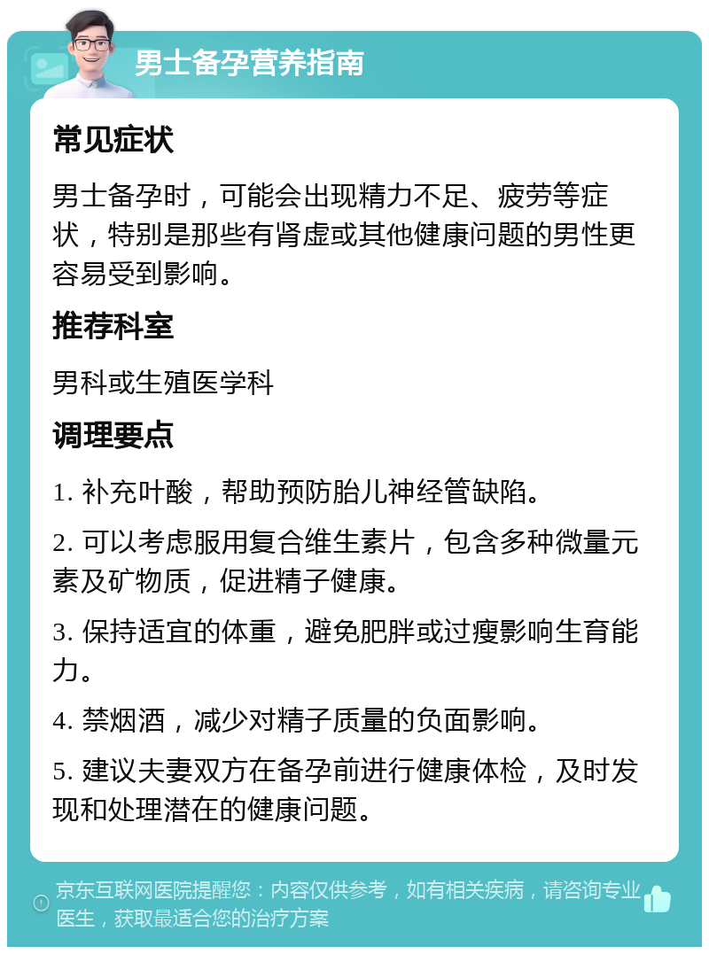 男士备孕营养指南 常见症状 男士备孕时，可能会出现精力不足、疲劳等症状，特别是那些有肾虚或其他健康问题的男性更容易受到影响。 推荐科室 男科或生殖医学科 调理要点 1. 补充叶酸，帮助预防胎儿神经管缺陷。 2. 可以考虑服用复合维生素片，包含多种微量元素及矿物质，促进精子健康。 3. 保持适宜的体重，避免肥胖或过瘦影响生育能力。 4. 禁烟酒，减少对精子质量的负面影响。 5. 建议夫妻双方在备孕前进行健康体检，及时发现和处理潜在的健康问题。