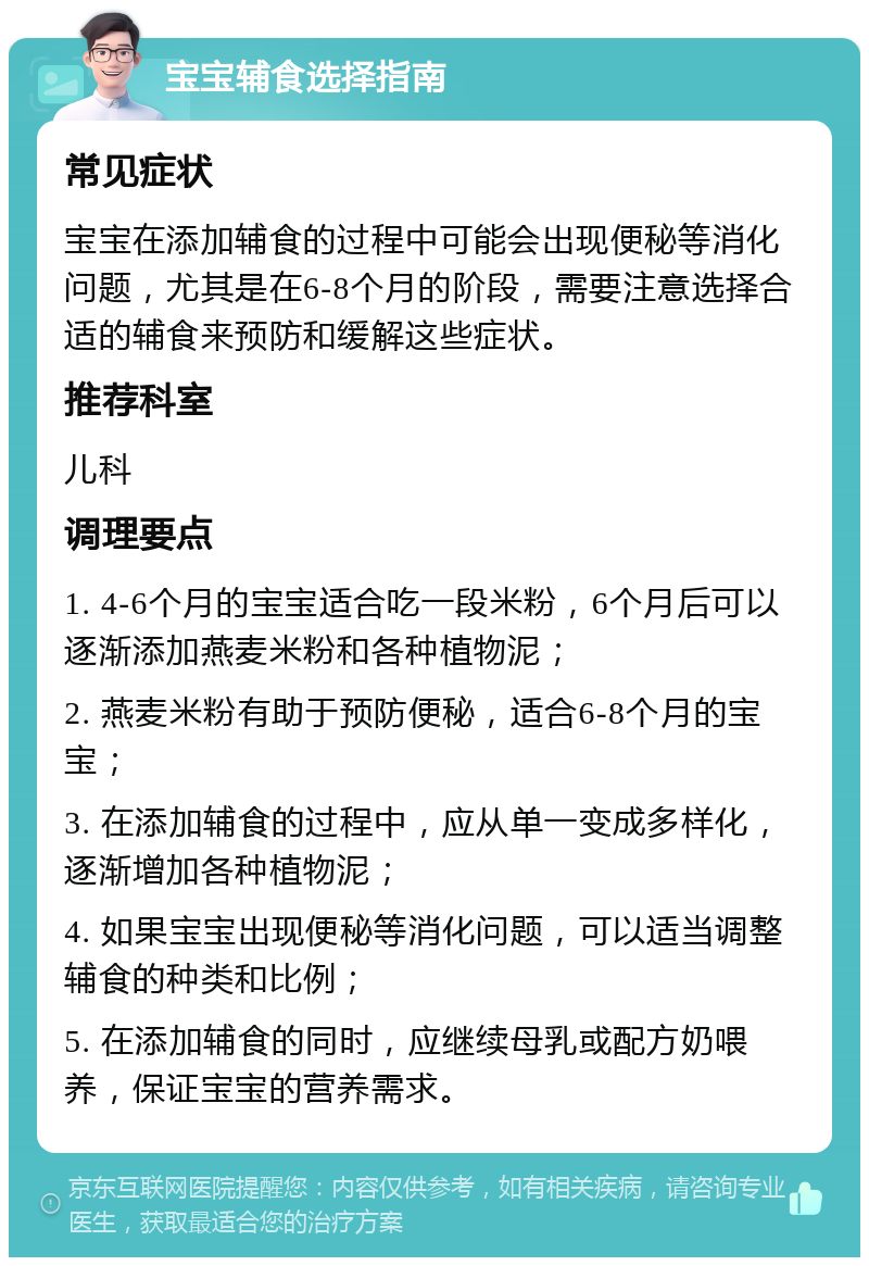 宝宝辅食选择指南 常见症状 宝宝在添加辅食的过程中可能会出现便秘等消化问题，尤其是在6-8个月的阶段，需要注意选择合适的辅食来预防和缓解这些症状。 推荐科室 儿科 调理要点 1. 4-6个月的宝宝适合吃一段米粉，6个月后可以逐渐添加燕麦米粉和各种植物泥； 2. 燕麦米粉有助于预防便秘，适合6-8个月的宝宝； 3. 在添加辅食的过程中，应从单一变成多样化，逐渐增加各种植物泥； 4. 如果宝宝出现便秘等消化问题，可以适当调整辅食的种类和比例； 5. 在添加辅食的同时，应继续母乳或配方奶喂养，保证宝宝的营养需求。