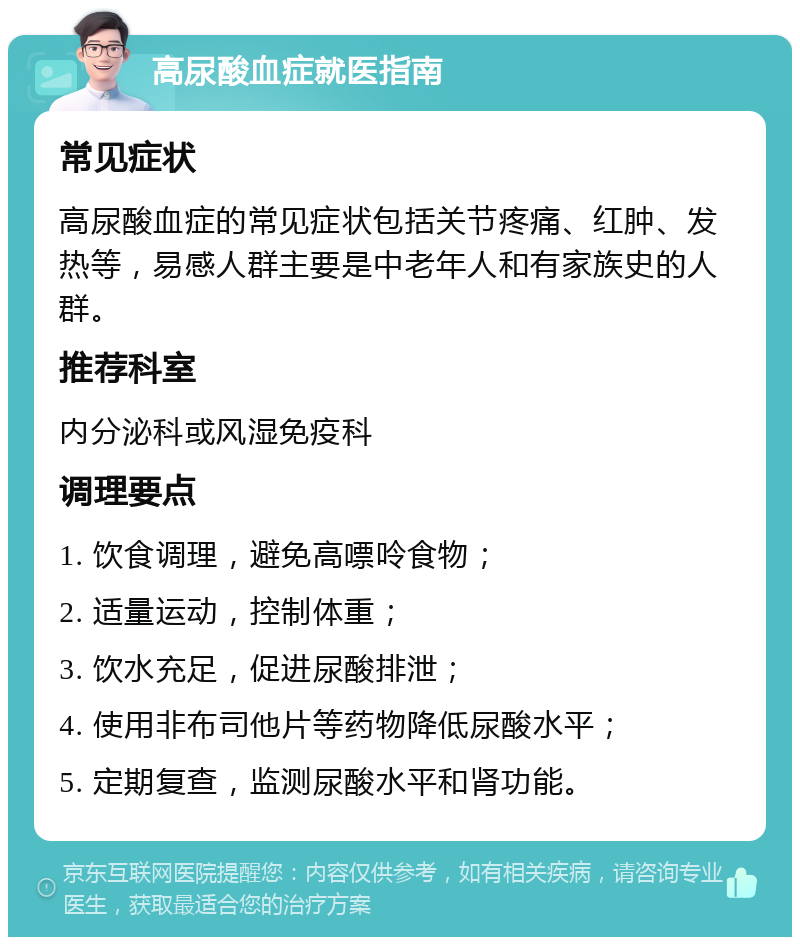 高尿酸血症就医指南 常见症状 高尿酸血症的常见症状包括关节疼痛、红肿、发热等，易感人群主要是中老年人和有家族史的人群。 推荐科室 内分泌科或风湿免疫科 调理要点 1. 饮食调理，避免高嘌呤食物； 2. 适量运动，控制体重； 3. 饮水充足，促进尿酸排泄； 4. 使用非布司他片等药物降低尿酸水平； 5. 定期复查，监测尿酸水平和肾功能。