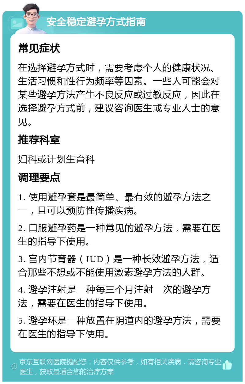 安全稳定避孕方式指南 常见症状 在选择避孕方式时，需要考虑个人的健康状况、生活习惯和性行为频率等因素。一些人可能会对某些避孕方法产生不良反应或过敏反应，因此在选择避孕方式前，建议咨询医生或专业人士的意见。 推荐科室 妇科或计划生育科 调理要点 1. 使用避孕套是最简单、最有效的避孕方法之一，且可以预防性传播疾病。 2. 口服避孕药是一种常见的避孕方法，需要在医生的指导下使用。 3. 宫内节育器（IUD）是一种长效避孕方法，适合那些不想或不能使用激素避孕方法的人群。 4. 避孕注射是一种每三个月注射一次的避孕方法，需要在医生的指导下使用。 5. 避孕环是一种放置在阴道内的避孕方法，需要在医生的指导下使用。