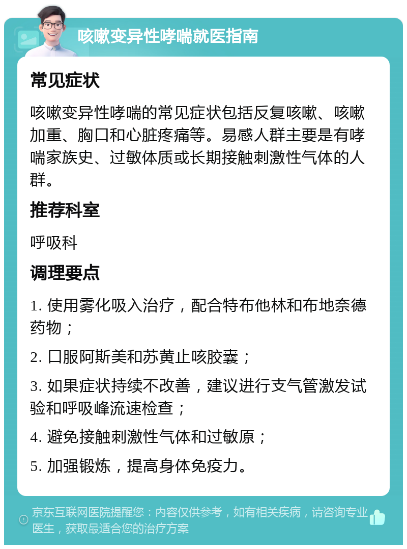 咳嗽变异性哮喘就医指南 常见症状 咳嗽变异性哮喘的常见症状包括反复咳嗽、咳嗽加重、胸口和心脏疼痛等。易感人群主要是有哮喘家族史、过敏体质或长期接触刺激性气体的人群。 推荐科室 呼吸科 调理要点 1. 使用雾化吸入治疗，配合特布他林和布地奈德药物； 2. 口服阿斯美和苏黄止咳胶囊； 3. 如果症状持续不改善，建议进行支气管激发试验和呼吸峰流速检查； 4. 避免接触刺激性气体和过敏原； 5. 加强锻炼，提高身体免疫力。