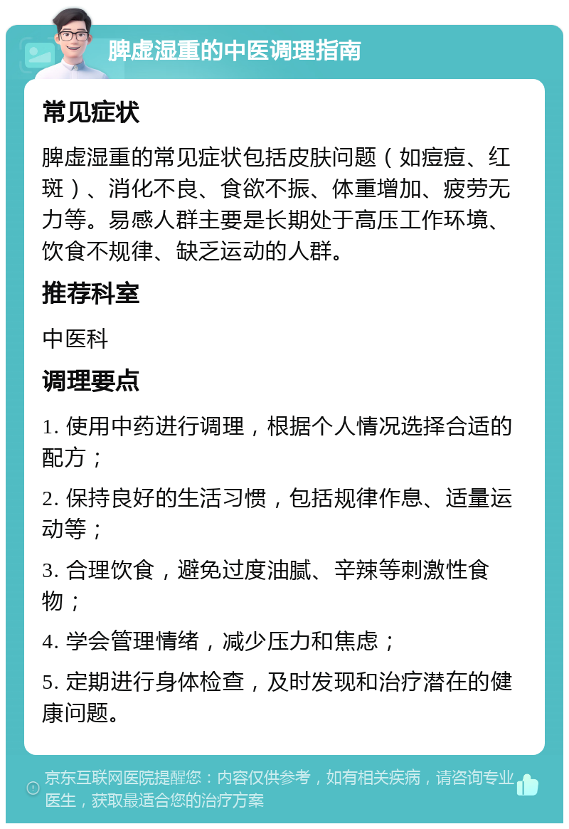 脾虚湿重的中医调理指南 常见症状 脾虚湿重的常见症状包括皮肤问题（如痘痘、红斑）、消化不良、食欲不振、体重增加、疲劳无力等。易感人群主要是长期处于高压工作环境、饮食不规律、缺乏运动的人群。 推荐科室 中医科 调理要点 1. 使用中药进行调理，根据个人情况选择合适的配方； 2. 保持良好的生活习惯，包括规律作息、适量运动等； 3. 合理饮食，避免过度油腻、辛辣等刺激性食物； 4. 学会管理情绪，减少压力和焦虑； 5. 定期进行身体检查，及时发现和治疗潜在的健康问题。