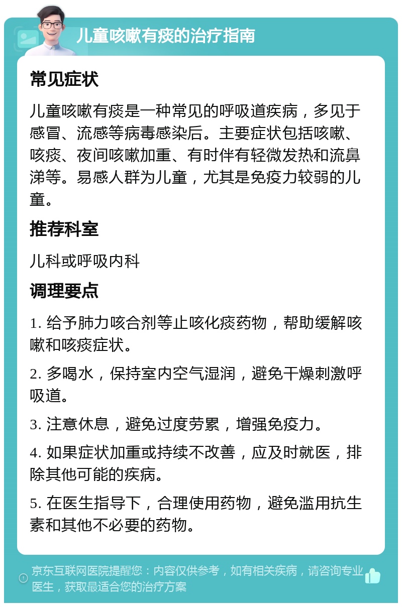 儿童咳嗽有痰的治疗指南 常见症状 儿童咳嗽有痰是一种常见的呼吸道疾病，多见于感冒、流感等病毒感染后。主要症状包括咳嗽、咳痰、夜间咳嗽加重、有时伴有轻微发热和流鼻涕等。易感人群为儿童，尤其是免疫力较弱的儿童。 推荐科室 儿科或呼吸内科 调理要点 1. 给予肺力咳合剂等止咳化痰药物，帮助缓解咳嗽和咳痰症状。 2. 多喝水，保持室内空气湿润，避免干燥刺激呼吸道。 3. 注意休息，避免过度劳累，增强免疫力。 4. 如果症状加重或持续不改善，应及时就医，排除其他可能的疾病。 5. 在医生指导下，合理使用药物，避免滥用抗生素和其他不必要的药物。