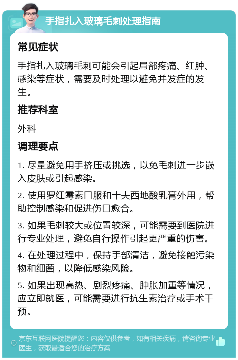 手指扎入玻璃毛刺处理指南 常见症状 手指扎入玻璃毛刺可能会引起局部疼痛、红肿、感染等症状，需要及时处理以避免并发症的发生。 推荐科室 外科 调理要点 1. 尽量避免用手挤压或挑选，以免毛刺进一步嵌入皮肤或引起感染。 2. 使用罗红霉素口服和十夫西地酸乳膏外用，帮助控制感染和促进伤口愈合。 3. 如果毛刺较大或位置较深，可能需要到医院进行专业处理，避免自行操作引起更严重的伤害。 4. 在处理过程中，保持手部清洁，避免接触污染物和细菌，以降低感染风险。 5. 如果出现高热、剧烈疼痛、肿胀加重等情况，应立即就医，可能需要进行抗生素治疗或手术干预。