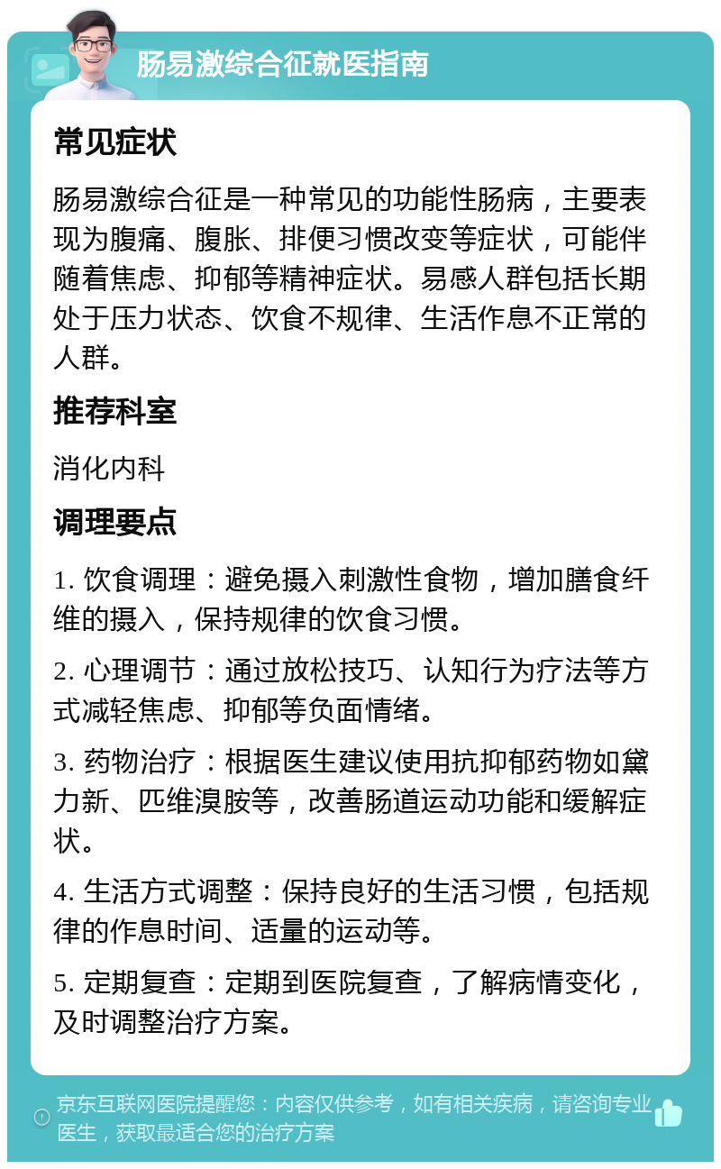 肠易激综合征就医指南 常见症状 肠易激综合征是一种常见的功能性肠病，主要表现为腹痛、腹胀、排便习惯改变等症状，可能伴随着焦虑、抑郁等精神症状。易感人群包括长期处于压力状态、饮食不规律、生活作息不正常的人群。 推荐科室 消化内科 调理要点 1. 饮食调理：避免摄入刺激性食物，增加膳食纤维的摄入，保持规律的饮食习惯。 2. 心理调节：通过放松技巧、认知行为疗法等方式减轻焦虑、抑郁等负面情绪。 3. 药物治疗：根据医生建议使用抗抑郁药物如黛力新、匹维溴胺等，改善肠道运动功能和缓解症状。 4. 生活方式调整：保持良好的生活习惯，包括规律的作息时间、适量的运动等。 5. 定期复查：定期到医院复查，了解病情变化，及时调整治疗方案。