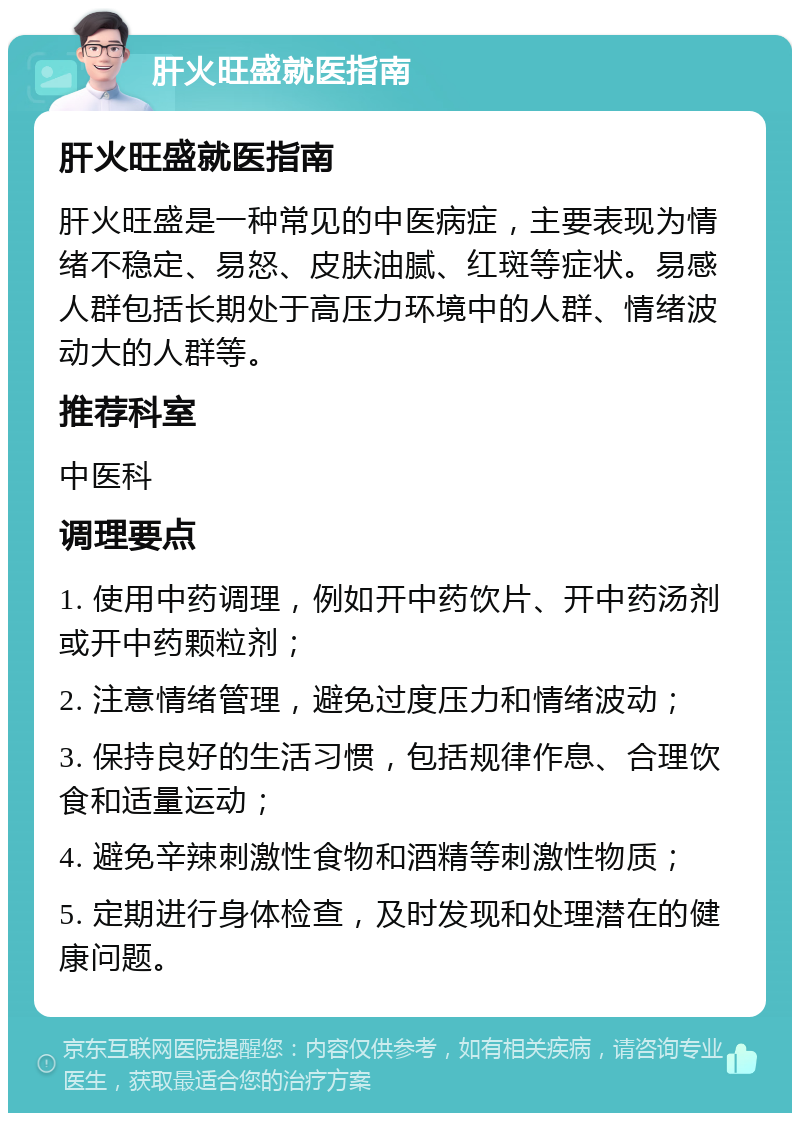 肝火旺盛就医指南 肝火旺盛就医指南 肝火旺盛是一种常见的中医病症，主要表现为情绪不稳定、易怒、皮肤油腻、红斑等症状。易感人群包括长期处于高压力环境中的人群、情绪波动大的人群等。 推荐科室 中医科 调理要点 1. 使用中药调理，例如开中药饮片、开中药汤剂或开中药颗粒剂； 2. 注意情绪管理，避免过度压力和情绪波动； 3. 保持良好的生活习惯，包括规律作息、合理饮食和适量运动； 4. 避免辛辣刺激性食物和酒精等刺激性物质； 5. 定期进行身体检查，及时发现和处理潜在的健康问题。