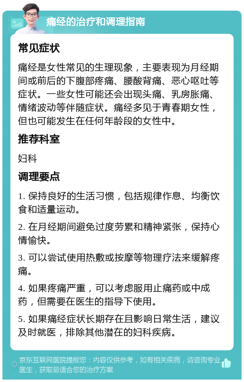 痛经的治疗和调理指南 常见症状 痛经是女性常见的生理现象，主要表现为月经期间或前后的下腹部疼痛、腰酸背痛、恶心呕吐等症状。一些女性可能还会出现头痛、乳房胀痛、情绪波动等伴随症状。痛经多见于青春期女性，但也可能发生在任何年龄段的女性中。 推荐科室 妇科 调理要点 1. 保持良好的生活习惯，包括规律作息、均衡饮食和适量运动。 2. 在月经期间避免过度劳累和精神紧张，保持心情愉快。 3. 可以尝试使用热敷或按摩等物理疗法来缓解疼痛。 4. 如果疼痛严重，可以考虑服用止痛药或中成药，但需要在医生的指导下使用。 5. 如果痛经症状长期存在且影响日常生活，建议及时就医，排除其他潜在的妇科疾病。