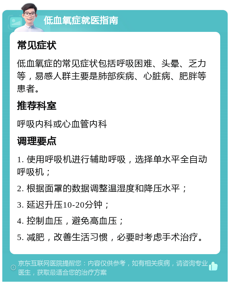 低血氧症就医指南 常见症状 低血氧症的常见症状包括呼吸困难、头晕、乏力等，易感人群主要是肺部疾病、心脏病、肥胖等患者。 推荐科室 呼吸内科或心血管内科 调理要点 1. 使用呼吸机进行辅助呼吸，选择单水平全自动呼吸机； 2. 根据面罩的数据调整温湿度和降压水平； 3. 延迟升压10-20分钟； 4. 控制血压，避免高血压； 5. 减肥，改善生活习惯，必要时考虑手术治疗。