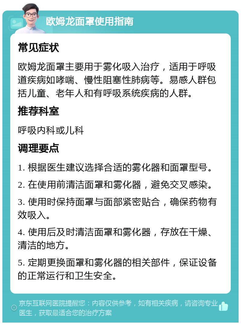 欧姆龙面罩使用指南 常见症状 欧姆龙面罩主要用于雾化吸入治疗，适用于呼吸道疾病如哮喘、慢性阻塞性肺病等。易感人群包括儿童、老年人和有呼吸系统疾病的人群。 推荐科室 呼吸内科或儿科 调理要点 1. 根据医生建议选择合适的雾化器和面罩型号。 2. 在使用前清洁面罩和雾化器，避免交叉感染。 3. 使用时保持面罩与面部紧密贴合，确保药物有效吸入。 4. 使用后及时清洁面罩和雾化器，存放在干燥、清洁的地方。 5. 定期更换面罩和雾化器的相关部件，保证设备的正常运行和卫生安全。