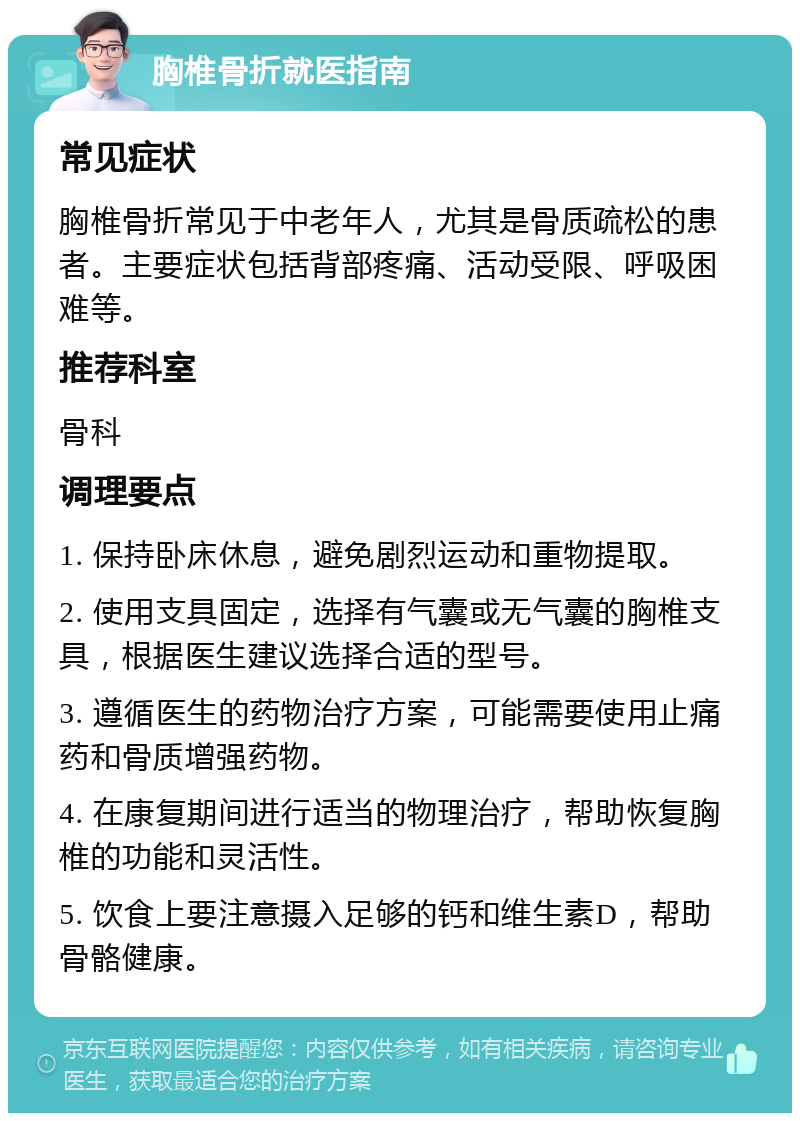 胸椎骨折就医指南 常见症状 胸椎骨折常见于中老年人，尤其是骨质疏松的患者。主要症状包括背部疼痛、活动受限、呼吸困难等。 推荐科室 骨科 调理要点 1. 保持卧床休息，避免剧烈运动和重物提取。 2. 使用支具固定，选择有气囊或无气囊的胸椎支具，根据医生建议选择合适的型号。 3. 遵循医生的药物治疗方案，可能需要使用止痛药和骨质增强药物。 4. 在康复期间进行适当的物理治疗，帮助恢复胸椎的功能和灵活性。 5. 饮食上要注意摄入足够的钙和维生素D，帮助骨骼健康。