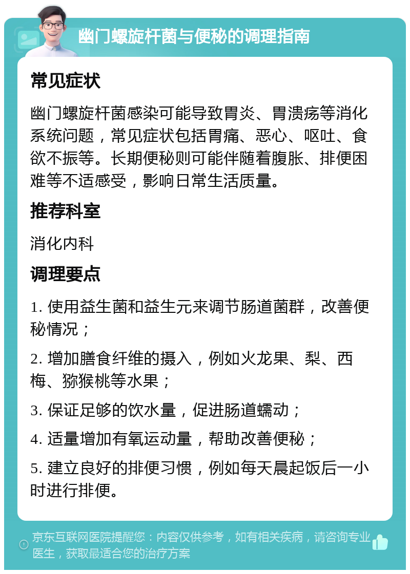 幽门螺旋杆菌与便秘的调理指南 常见症状 幽门螺旋杆菌感染可能导致胃炎、胃溃疡等消化系统问题，常见症状包括胃痛、恶心、呕吐、食欲不振等。长期便秘则可能伴随着腹胀、排便困难等不适感受，影响日常生活质量。 推荐科室 消化内科 调理要点 1. 使用益生菌和益生元来调节肠道菌群，改善便秘情况； 2. 增加膳食纤维的摄入，例如火龙果、梨、西梅、猕猴桃等水果； 3. 保证足够的饮水量，促进肠道蠕动； 4. 适量增加有氧运动量，帮助改善便秘； 5. 建立良好的排便习惯，例如每天晨起饭后一小时进行排便。