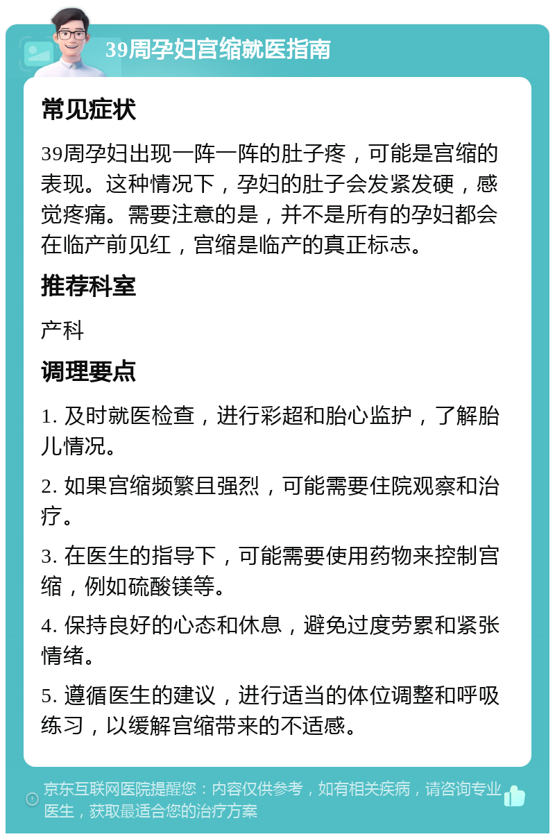 39周孕妇宫缩就医指南 常见症状 39周孕妇出现一阵一阵的肚子疼，可能是宫缩的表现。这种情况下，孕妇的肚子会发紧发硬，感觉疼痛。需要注意的是，并不是所有的孕妇都会在临产前见红，宫缩是临产的真正标志。 推荐科室 产科 调理要点 1. 及时就医检查，进行彩超和胎心监护，了解胎儿情况。 2. 如果宫缩频繁且强烈，可能需要住院观察和治疗。 3. 在医生的指导下，可能需要使用药物来控制宫缩，例如硫酸镁等。 4. 保持良好的心态和休息，避免过度劳累和紧张情绪。 5. 遵循医生的建议，进行适当的体位调整和呼吸练习，以缓解宫缩带来的不适感。