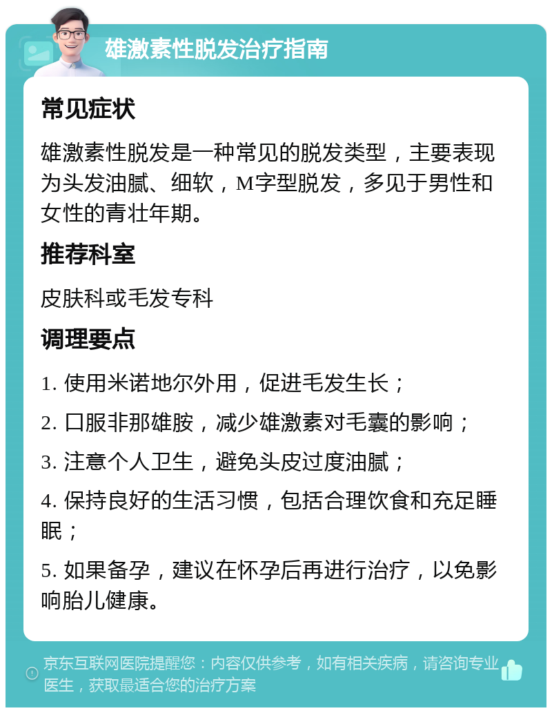 雄激素性脱发治疗指南 常见症状 雄激素性脱发是一种常见的脱发类型，主要表现为头发油腻、细软，M字型脱发，多见于男性和女性的青壮年期。 推荐科室 皮肤科或毛发专科 调理要点 1. 使用米诺地尔外用，促进毛发生长； 2. 口服非那雄胺，减少雄激素对毛囊的影响； 3. 注意个人卫生，避免头皮过度油腻； 4. 保持良好的生活习惯，包括合理饮食和充足睡眠； 5. 如果备孕，建议在怀孕后再进行治疗，以免影响胎儿健康。