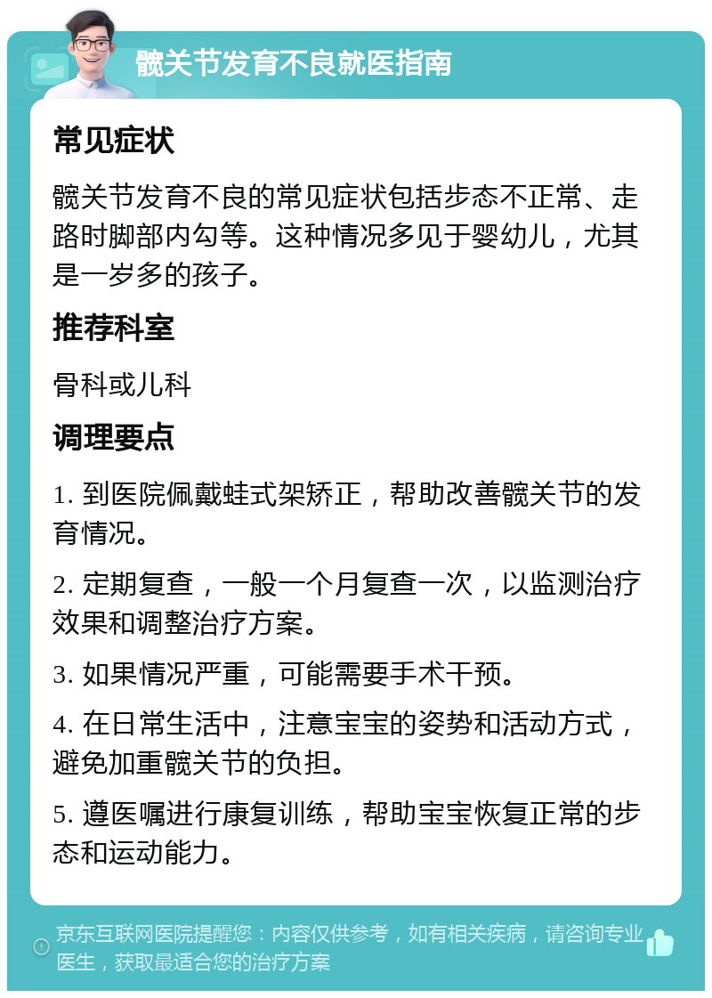 髋关节发育不良就医指南 常见症状 髋关节发育不良的常见症状包括步态不正常、走路时脚部内勾等。这种情况多见于婴幼儿，尤其是一岁多的孩子。 推荐科室 骨科或儿科 调理要点 1. 到医院佩戴蛙式架矫正，帮助改善髋关节的发育情况。 2. 定期复查，一般一个月复查一次，以监测治疗效果和调整治疗方案。 3. 如果情况严重，可能需要手术干预。 4. 在日常生活中，注意宝宝的姿势和活动方式，避免加重髋关节的负担。 5. 遵医嘱进行康复训练，帮助宝宝恢复正常的步态和运动能力。