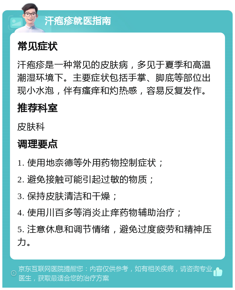 汗疱疹就医指南 常见症状 汗疱疹是一种常见的皮肤病，多见于夏季和高温潮湿环境下。主要症状包括手掌、脚底等部位出现小水泡，伴有瘙痒和灼热感，容易反复发作。 推荐科室 皮肤科 调理要点 1. 使用地奈德等外用药物控制症状； 2. 避免接触可能引起过敏的物质； 3. 保持皮肤清洁和干燥； 4. 使用川百多等消炎止痒药物辅助治疗； 5. 注意休息和调节情绪，避免过度疲劳和精神压力。