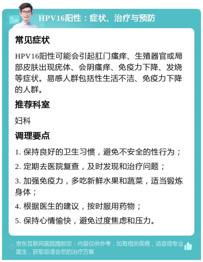 HPV16阳性：症状、治疗与预防 常见症状 HPV16阳性可能会引起肛门瘙痒、生殖器官或局部皮肤出现疣体、会阴瘙痒、免疫力下降、发烧等症状。易感人群包括性生活不洁、免疫力下降的人群。 推荐科室 妇科 调理要点 1. 保持良好的卫生习惯，避免不安全的性行为； 2. 定期去医院复查，及时发现和治疗问题； 3. 加强免疫力，多吃新鲜水果和蔬菜，适当锻炼身体； 4. 根据医生的建议，按时服用药物； 5. 保持心情愉快，避免过度焦虑和压力。