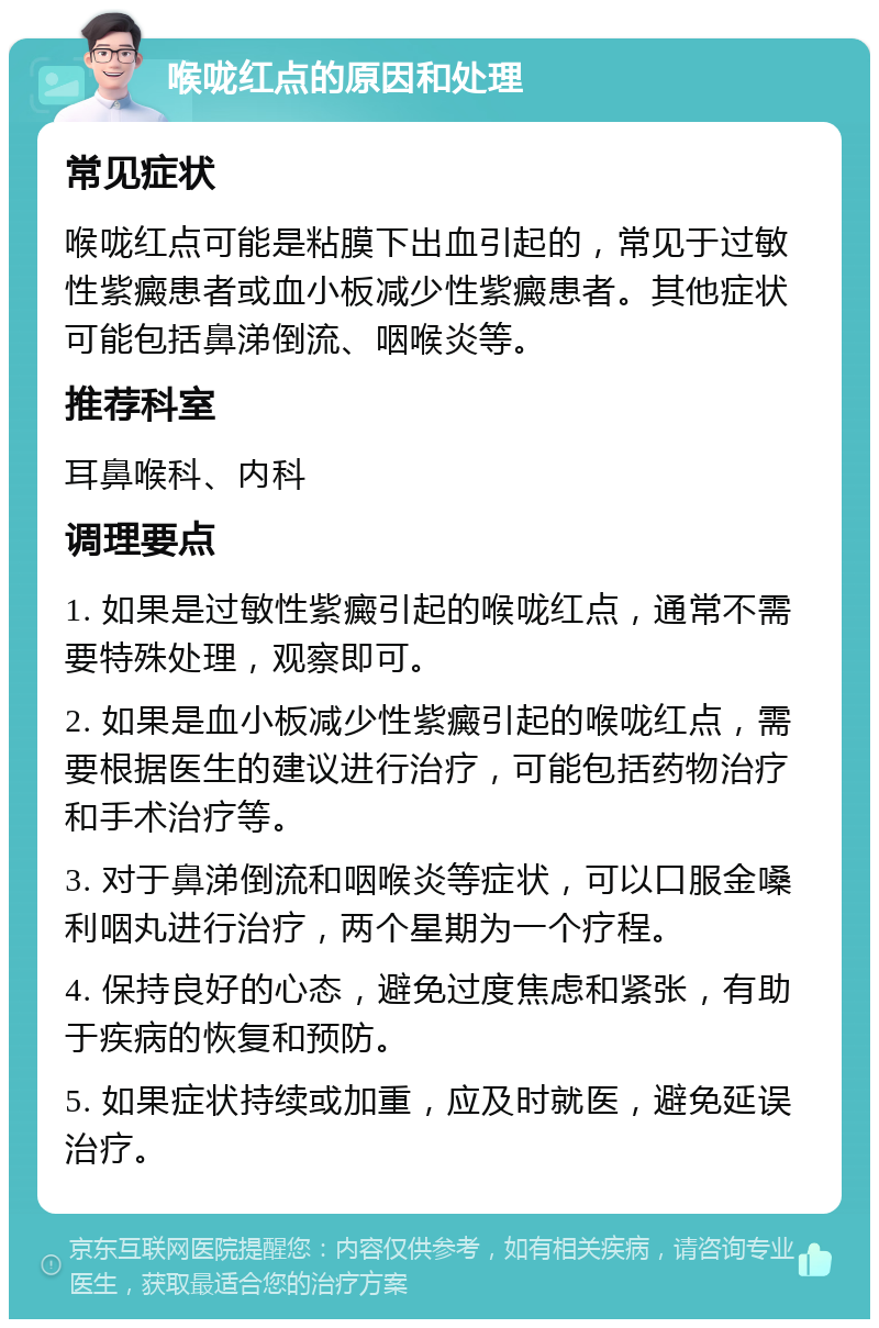 喉咙红点的原因和处理 常见症状 喉咙红点可能是粘膜下出血引起的，常见于过敏性紫癜患者或血小板减少性紫癜患者。其他症状可能包括鼻涕倒流、咽喉炎等。 推荐科室 耳鼻喉科、内科 调理要点 1. 如果是过敏性紫癜引起的喉咙红点，通常不需要特殊处理，观察即可。 2. 如果是血小板减少性紫癜引起的喉咙红点，需要根据医生的建议进行治疗，可能包括药物治疗和手术治疗等。 3. 对于鼻涕倒流和咽喉炎等症状，可以口服金嗓利咽丸进行治疗，两个星期为一个疗程。 4. 保持良好的心态，避免过度焦虑和紧张，有助于疾病的恢复和预防。 5. 如果症状持续或加重，应及时就医，避免延误治疗。