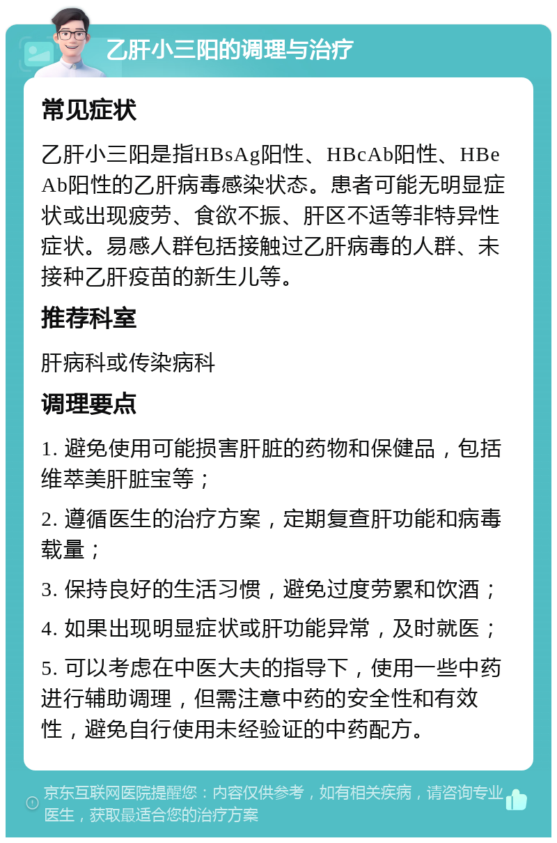 乙肝小三阳的调理与治疗 常见症状 乙肝小三阳是指HBsAg阳性、HBcAb阳性、HBeAb阳性的乙肝病毒感染状态。患者可能无明显症状或出现疲劳、食欲不振、肝区不适等非特异性症状。易感人群包括接触过乙肝病毒的人群、未接种乙肝疫苗的新生儿等。 推荐科室 肝病科或传染病科 调理要点 1. 避免使用可能损害肝脏的药物和保健品，包括维萃美肝脏宝等； 2. 遵循医生的治疗方案，定期复查肝功能和病毒载量； 3. 保持良好的生活习惯，避免过度劳累和饮酒； 4. 如果出现明显症状或肝功能异常，及时就医； 5. 可以考虑在中医大夫的指导下，使用一些中药进行辅助调理，但需注意中药的安全性和有效性，避免自行使用未经验证的中药配方。