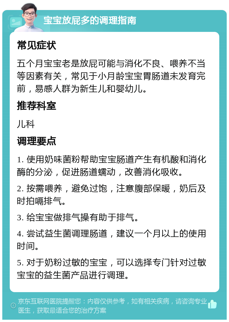 宝宝放屁多的调理指南 常见症状 五个月宝宝老是放屁可能与消化不良、喂养不当等因素有关，常见于小月龄宝宝胃肠道未发育完前，易感人群为新生儿和婴幼儿。 推荐科室 儿科 调理要点 1. 使用奶味菌粉帮助宝宝肠道产生有机酸和消化酶的分泌，促进肠道蠕动，改善消化吸收。 2. 按需喂养，避免过饱，注意腹部保暖，奶后及时拍嗝排气。 3. 给宝宝做排气操有助于排气。 4. 尝试益生菌调理肠道，建议一个月以上的使用时间。 5. 对于奶粉过敏的宝宝，可以选择专门针对过敏宝宝的益生菌产品进行调理。