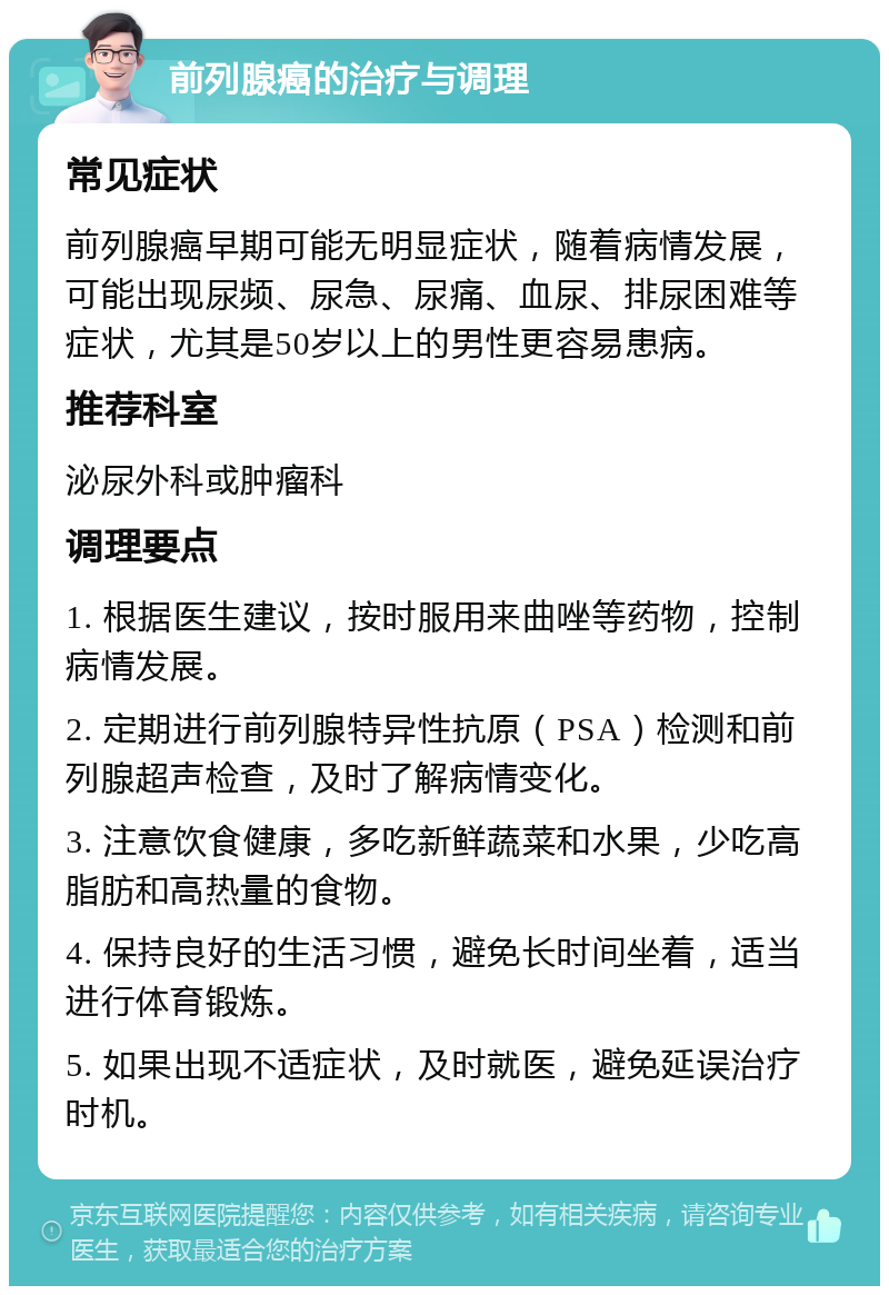 前列腺癌的治疗与调理 常见症状 前列腺癌早期可能无明显症状，随着病情发展，可能出现尿频、尿急、尿痛、血尿、排尿困难等症状，尤其是50岁以上的男性更容易患病。 推荐科室 泌尿外科或肿瘤科 调理要点 1. 根据医生建议，按时服用来曲唑等药物，控制病情发展。 2. 定期进行前列腺特异性抗原（PSA）检测和前列腺超声检查，及时了解病情变化。 3. 注意饮食健康，多吃新鲜蔬菜和水果，少吃高脂肪和高热量的食物。 4. 保持良好的生活习惯，避免长时间坐着，适当进行体育锻炼。 5. 如果出现不适症状，及时就医，避免延误治疗时机。