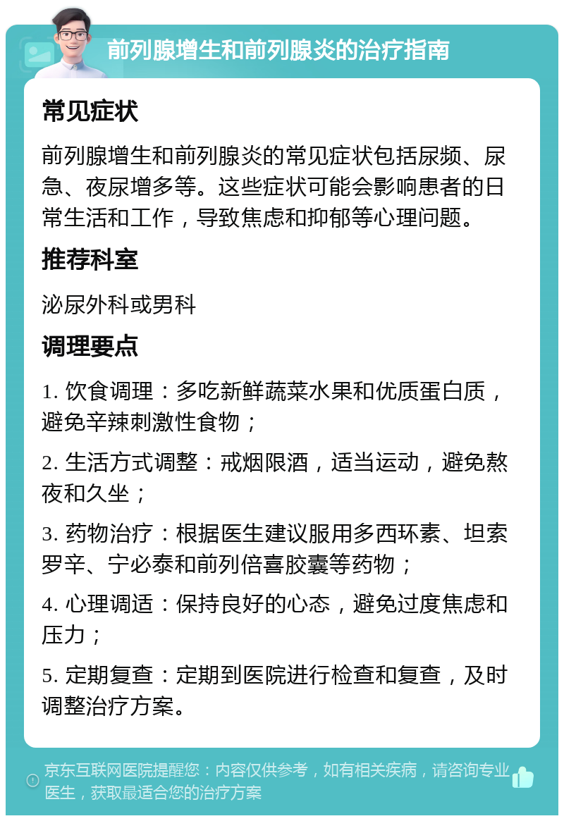 前列腺增生和前列腺炎的治疗指南 常见症状 前列腺增生和前列腺炎的常见症状包括尿频、尿急、夜尿增多等。这些症状可能会影响患者的日常生活和工作，导致焦虑和抑郁等心理问题。 推荐科室 泌尿外科或男科 调理要点 1. 饮食调理：多吃新鲜蔬菜水果和优质蛋白质，避免辛辣刺激性食物； 2. 生活方式调整：戒烟限酒，适当运动，避免熬夜和久坐； 3. 药物治疗：根据医生建议服用多西环素、坦索罗辛、宁必泰和前列倍喜胶囊等药物； 4. 心理调适：保持良好的心态，避免过度焦虑和压力； 5. 定期复查：定期到医院进行检查和复查，及时调整治疗方案。