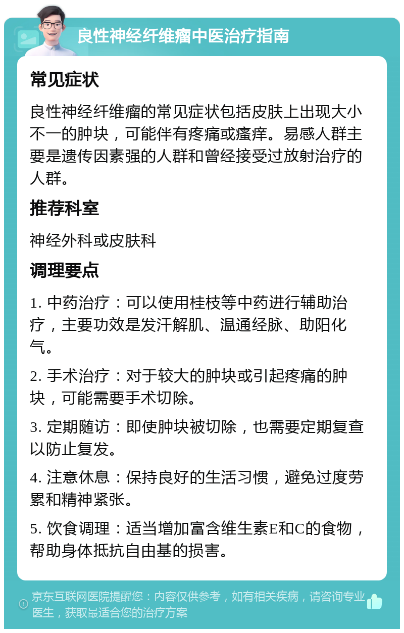 良性神经纤维瘤中医治疗指南 常见症状 良性神经纤维瘤的常见症状包括皮肤上出现大小不一的肿块，可能伴有疼痛或瘙痒。易感人群主要是遗传因素强的人群和曾经接受过放射治疗的人群。 推荐科室 神经外科或皮肤科 调理要点 1. 中药治疗：可以使用桂枝等中药进行辅助治疗，主要功效是发汗解肌、温通经脉、助阳化气。 2. 手术治疗：对于较大的肿块或引起疼痛的肿块，可能需要手术切除。 3. 定期随访：即使肿块被切除，也需要定期复查以防止复发。 4. 注意休息：保持良好的生活习惯，避免过度劳累和精神紧张。 5. 饮食调理：适当增加富含维生素E和C的食物，帮助身体抵抗自由基的损害。