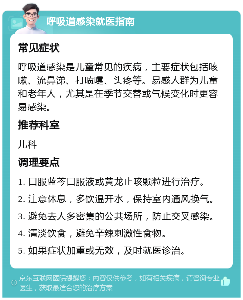 呼吸道感染就医指南 常见症状 呼吸道感染是儿童常见的疾病，主要症状包括咳嗽、流鼻涕、打喷嚏、头疼等。易感人群为儿童和老年人，尤其是在季节交替或气候变化时更容易感染。 推荐科室 儿科 调理要点 1. 口服蓝芩口服液或黄龙止咳颗粒进行治疗。 2. 注意休息，多饮温开水，保持室内通风换气。 3. 避免去人多密集的公共场所，防止交叉感染。 4. 清淡饮食，避免辛辣刺激性食物。 5. 如果症状加重或无效，及时就医诊治。