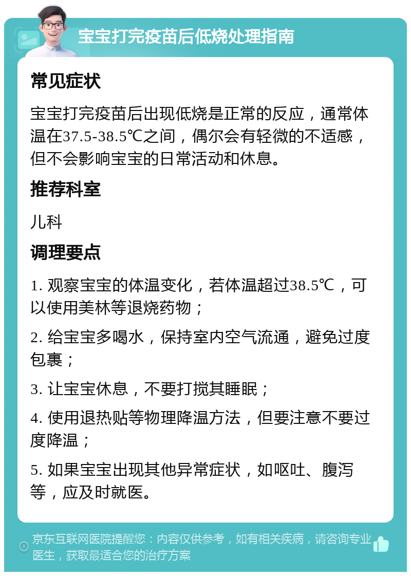 宝宝打完疫苗后低烧处理指南 常见症状 宝宝打完疫苗后出现低烧是正常的反应，通常体温在37.5-38.5℃之间，偶尔会有轻微的不适感，但不会影响宝宝的日常活动和休息。 推荐科室 儿科 调理要点 1. 观察宝宝的体温变化，若体温超过38.5℃，可以使用美林等退烧药物； 2. 给宝宝多喝水，保持室内空气流通，避免过度包裹； 3. 让宝宝休息，不要打搅其睡眠； 4. 使用退热贴等物理降温方法，但要注意不要过度降温； 5. 如果宝宝出现其他异常症状，如呕吐、腹泻等，应及时就医。