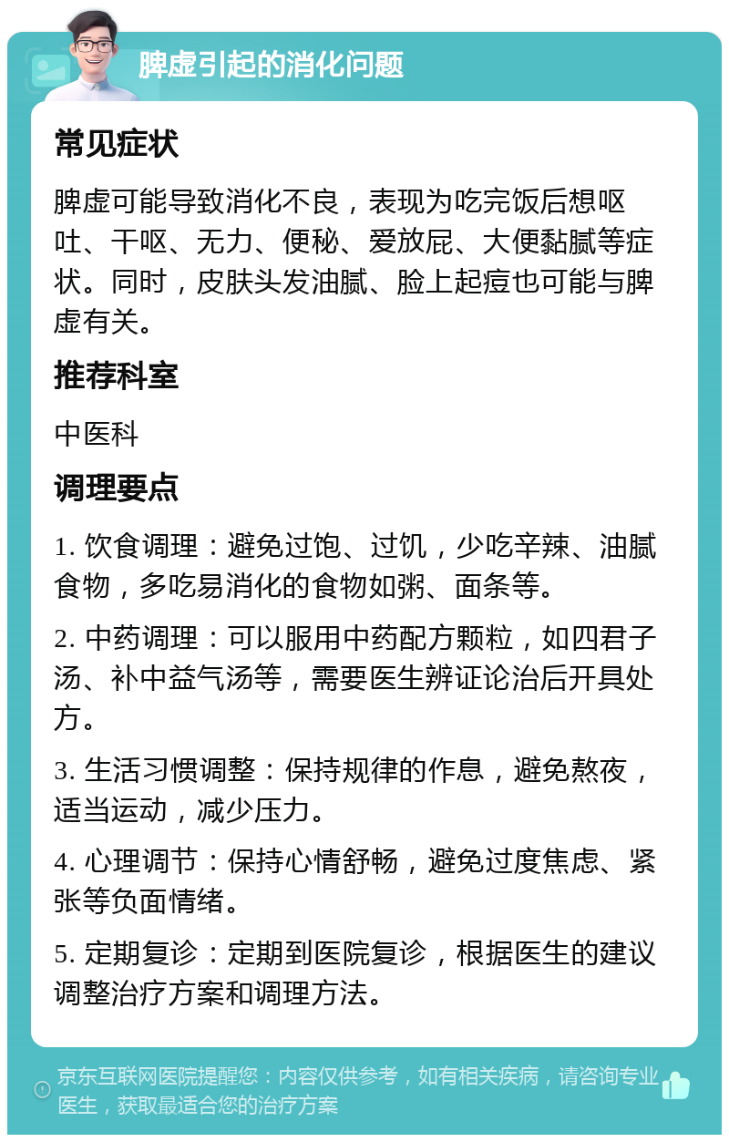 脾虚引起的消化问题 常见症状 脾虚可能导致消化不良，表现为吃完饭后想呕吐、干呕、无力、便秘、爱放屁、大便黏腻等症状。同时，皮肤头发油腻、脸上起痘也可能与脾虚有关。 推荐科室 中医科 调理要点 1. 饮食调理：避免过饱、过饥，少吃辛辣、油腻食物，多吃易消化的食物如粥、面条等。 2. 中药调理：可以服用中药配方颗粒，如四君子汤、补中益气汤等，需要医生辨证论治后开具处方。 3. 生活习惯调整：保持规律的作息，避免熬夜，适当运动，减少压力。 4. 心理调节：保持心情舒畅，避免过度焦虑、紧张等负面情绪。 5. 定期复诊：定期到医院复诊，根据医生的建议调整治疗方案和调理方法。