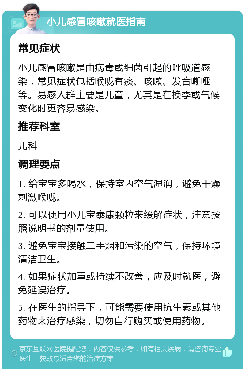 小儿感冒咳嗽就医指南 常见症状 小儿感冒咳嗽是由病毒或细菌引起的呼吸道感染，常见症状包括喉咙有痰、咳嗽、发音嘶哑等。易感人群主要是儿童，尤其是在换季或气候变化时更容易感染。 推荐科室 儿科 调理要点 1. 给宝宝多喝水，保持室内空气湿润，避免干燥刺激喉咙。 2. 可以使用小儿宝泰康颗粒来缓解症状，注意按照说明书的剂量使用。 3. 避免宝宝接触二手烟和污染的空气，保持环境清洁卫生。 4. 如果症状加重或持续不改善，应及时就医，避免延误治疗。 5. 在医生的指导下，可能需要使用抗生素或其他药物来治疗感染，切勿自行购买或使用药物。