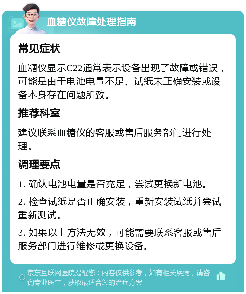 血糖仪故障处理指南 常见症状 血糖仪显示C22通常表示设备出现了故障或错误，可能是由于电池电量不足、试纸未正确安装或设备本身存在问题所致。 推荐科室 建议联系血糖仪的客服或售后服务部门进行处理。 调理要点 1. 确认电池电量是否充足，尝试更换新电池。 2. 检查试纸是否正确安装，重新安装试纸并尝试重新测试。 3. 如果以上方法无效，可能需要联系客服或售后服务部门进行维修或更换设备。