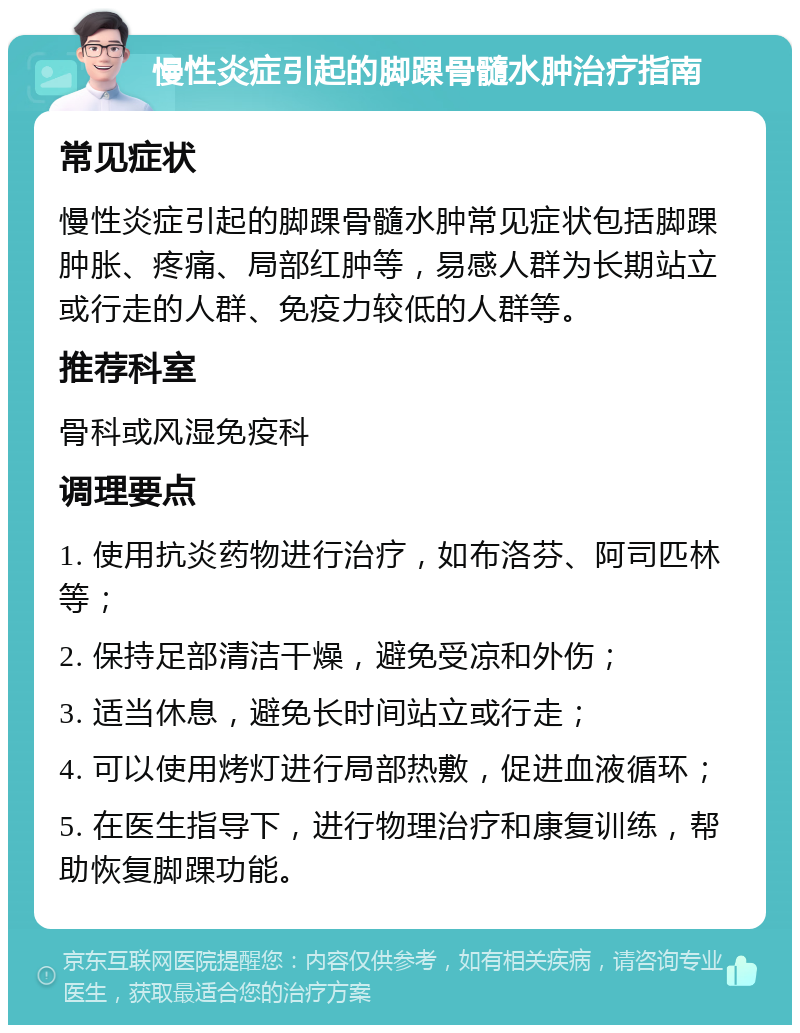 慢性炎症引起的脚踝骨髓水肿治疗指南 常见症状 慢性炎症引起的脚踝骨髓水肿常见症状包括脚踝肿胀、疼痛、局部红肿等，易感人群为长期站立或行走的人群、免疫力较低的人群等。 推荐科室 骨科或风湿免疫科 调理要点 1. 使用抗炎药物进行治疗，如布洛芬、阿司匹林等； 2. 保持足部清洁干燥，避免受凉和外伤； 3. 适当休息，避免长时间站立或行走； 4. 可以使用烤灯进行局部热敷，促进血液循环； 5. 在医生指导下，进行物理治疗和康复训练，帮助恢复脚踝功能。