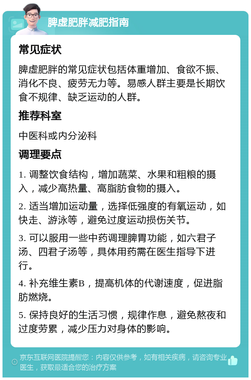 脾虚肥胖减肥指南 常见症状 脾虚肥胖的常见症状包括体重增加、食欲不振、消化不良、疲劳无力等。易感人群主要是长期饮食不规律、缺乏运动的人群。 推荐科室 中医科或内分泌科 调理要点 1. 调整饮食结构，增加蔬菜、水果和粗粮的摄入，减少高热量、高脂肪食物的摄入。 2. 适当增加运动量，选择低强度的有氧运动，如快走、游泳等，避免过度运动损伤关节。 3. 可以服用一些中药调理脾胃功能，如六君子汤、四君子汤等，具体用药需在医生指导下进行。 4. 补充维生素B，提高机体的代谢速度，促进脂肪燃烧。 5. 保持良好的生活习惯，规律作息，避免熬夜和过度劳累，减少压力对身体的影响。