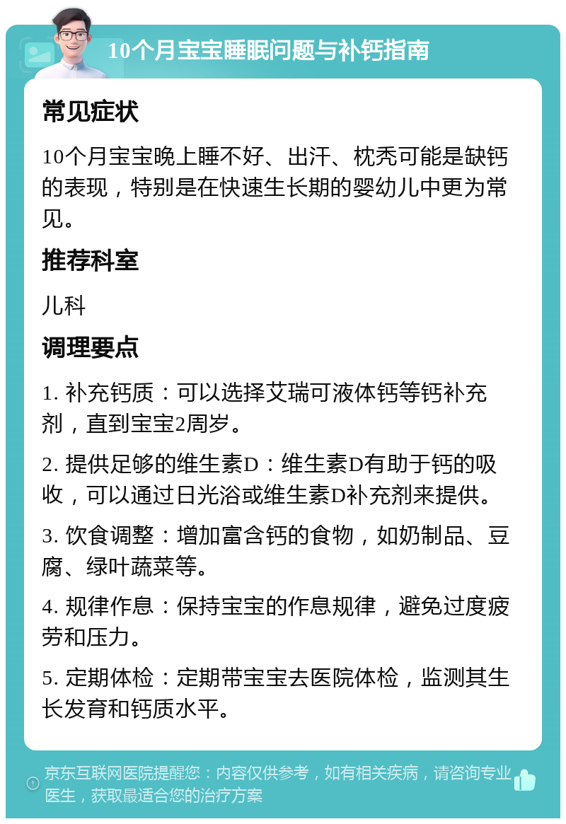 10个月宝宝睡眠问题与补钙指南 常见症状 10个月宝宝晚上睡不好、出汗、枕秃可能是缺钙的表现，特别是在快速生长期的婴幼儿中更为常见。 推荐科室 儿科 调理要点 1. 补充钙质：可以选择艾瑞可液体钙等钙补充剂，直到宝宝2周岁。 2. 提供足够的维生素D：维生素D有助于钙的吸收，可以通过日光浴或维生素D补充剂来提供。 3. 饮食调整：增加富含钙的食物，如奶制品、豆腐、绿叶蔬菜等。 4. 规律作息：保持宝宝的作息规律，避免过度疲劳和压力。 5. 定期体检：定期带宝宝去医院体检，监测其生长发育和钙质水平。