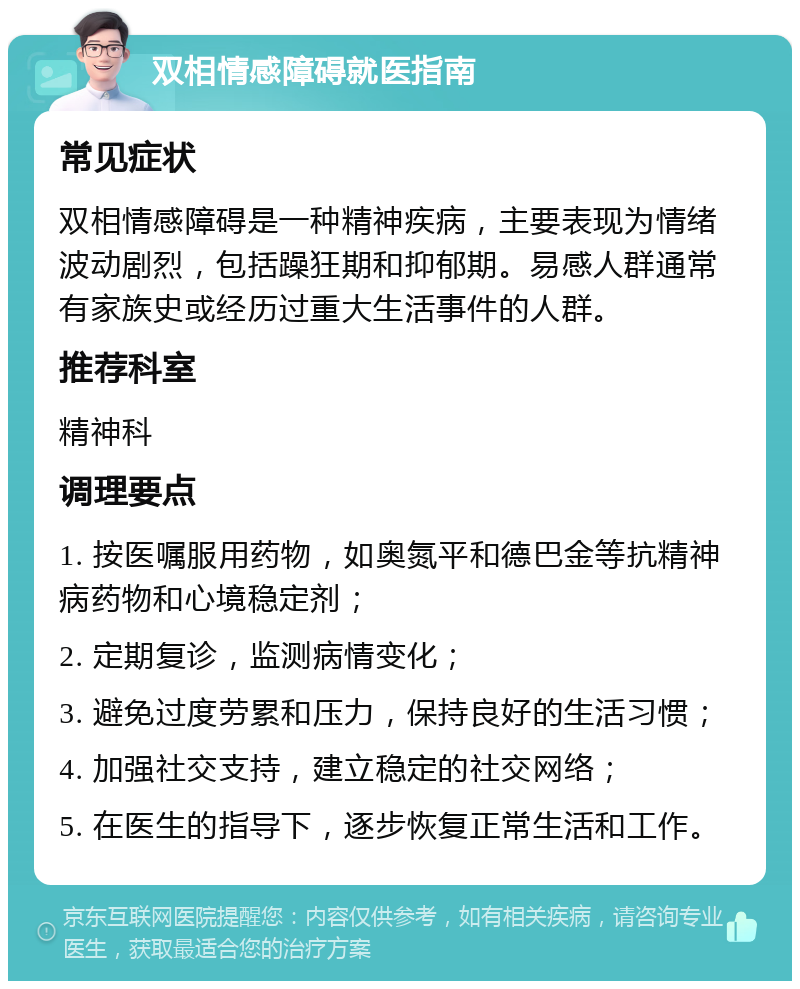 双相情感障碍就医指南 常见症状 双相情感障碍是一种精神疾病，主要表现为情绪波动剧烈，包括躁狂期和抑郁期。易感人群通常有家族史或经历过重大生活事件的人群。 推荐科室 精神科 调理要点 1. 按医嘱服用药物，如奥氮平和德巴金等抗精神病药物和心境稳定剂； 2. 定期复诊，监测病情变化； 3. 避免过度劳累和压力，保持良好的生活习惯； 4. 加强社交支持，建立稳定的社交网络； 5. 在医生的指导下，逐步恢复正常生活和工作。