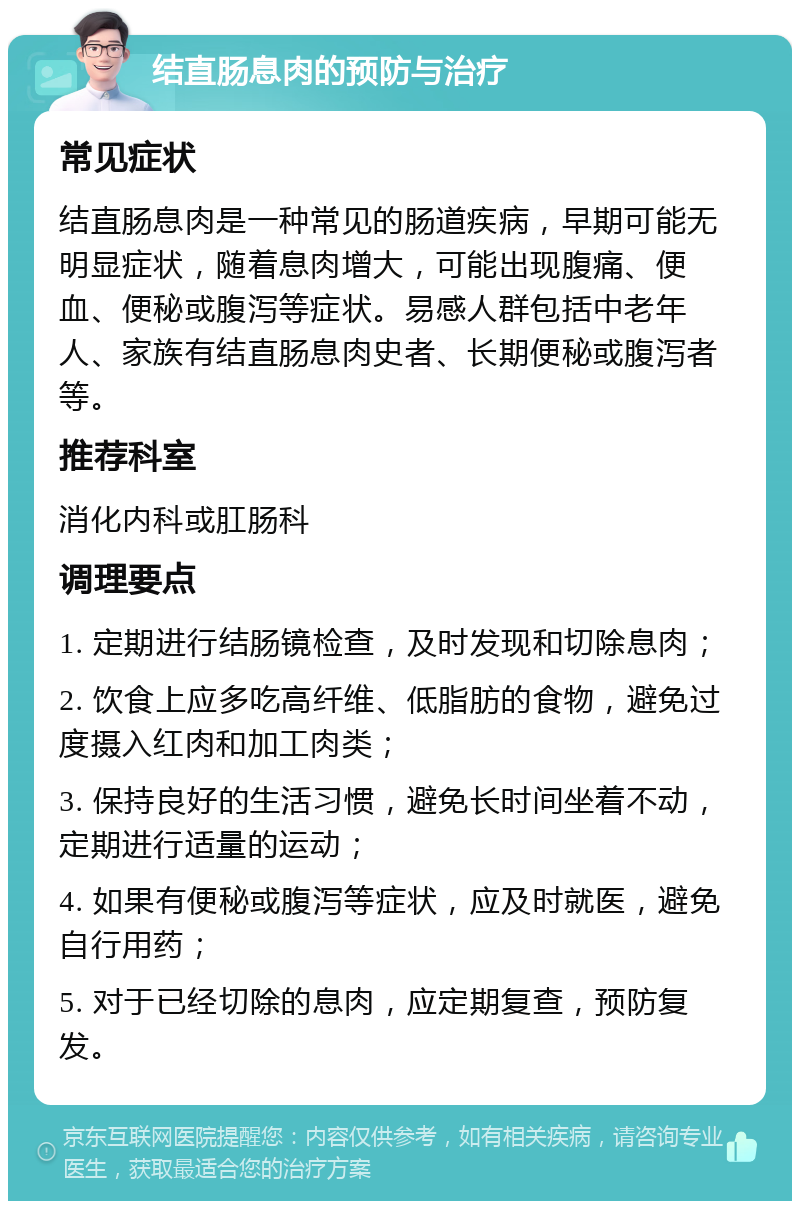 结直肠息肉的预防与治疗 常见症状 结直肠息肉是一种常见的肠道疾病，早期可能无明显症状，随着息肉增大，可能出现腹痛、便血、便秘或腹泻等症状。易感人群包括中老年人、家族有结直肠息肉史者、长期便秘或腹泻者等。 推荐科室 消化内科或肛肠科 调理要点 1. 定期进行结肠镜检查，及时发现和切除息肉； 2. 饮食上应多吃高纤维、低脂肪的食物，避免过度摄入红肉和加工肉类； 3. 保持良好的生活习惯，避免长时间坐着不动，定期进行适量的运动； 4. 如果有便秘或腹泻等症状，应及时就医，避免自行用药； 5. 对于已经切除的息肉，应定期复查，预防复发。