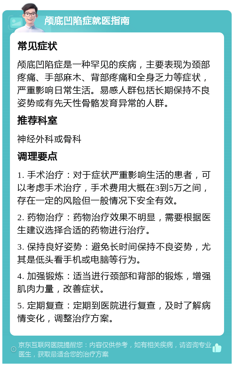 颅底凹陷症就医指南 常见症状 颅底凹陷症是一种罕见的疾病，主要表现为颈部疼痛、手部麻木、背部疼痛和全身乏力等症状，严重影响日常生活。易感人群包括长期保持不良姿势或有先天性骨骼发育异常的人群。 推荐科室 神经外科或骨科 调理要点 1. 手术治疗：对于症状严重影响生活的患者，可以考虑手术治疗，手术费用大概在3到5万之间，存在一定的风险但一般情况下安全有效。 2. 药物治疗：药物治疗效果不明显，需要根据医生建议选择合适的药物进行治疗。 3. 保持良好姿势：避免长时间保持不良姿势，尤其是低头看手机或电脑等行为。 4. 加强锻炼：适当进行颈部和背部的锻炼，增强肌肉力量，改善症状。 5. 定期复查：定期到医院进行复查，及时了解病情变化，调整治疗方案。