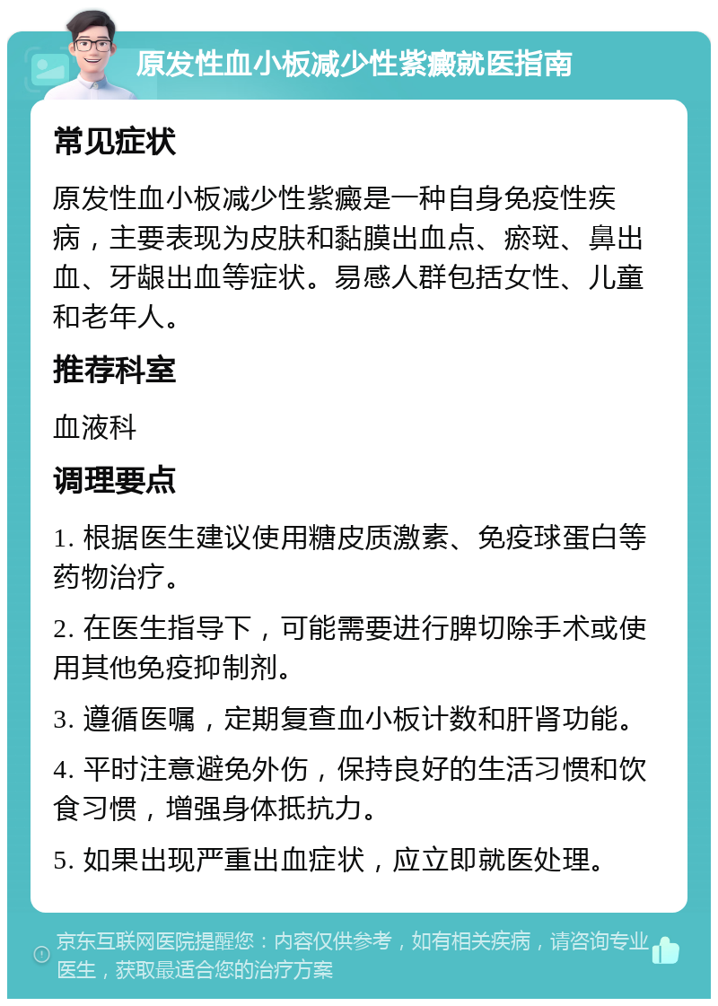 原发性血小板减少性紫癜就医指南 常见症状 原发性血小板减少性紫癜是一种自身免疫性疾病，主要表现为皮肤和黏膜出血点、瘀斑、鼻出血、牙龈出血等症状。易感人群包括女性、儿童和老年人。 推荐科室 血液科 调理要点 1. 根据医生建议使用糖皮质激素、免疫球蛋白等药物治疗。 2. 在医生指导下，可能需要进行脾切除手术或使用其他免疫抑制剂。 3. 遵循医嘱，定期复查血小板计数和肝肾功能。 4. 平时注意避免外伤，保持良好的生活习惯和饮食习惯，增强身体抵抗力。 5. 如果出现严重出血症状，应立即就医处理。