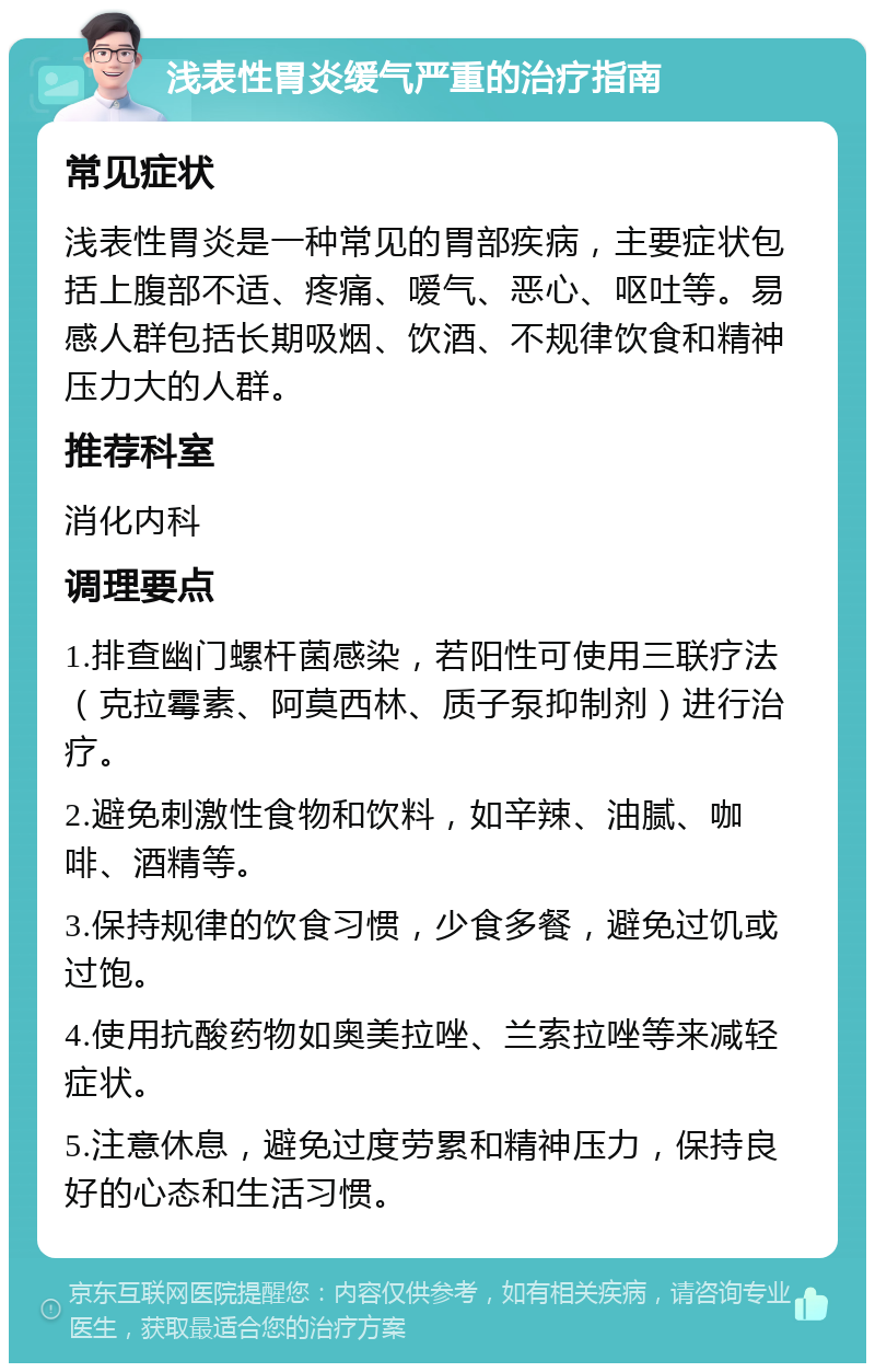 浅表性胃炎缓气严重的治疗指南 常见症状 浅表性胃炎是一种常见的胃部疾病，主要症状包括上腹部不适、疼痛、嗳气、恶心、呕吐等。易感人群包括长期吸烟、饮酒、不规律饮食和精神压力大的人群。 推荐科室 消化内科 调理要点 1.排查幽门螺杆菌感染，若阳性可使用三联疗法（克拉霉素、阿莫西林、质子泵抑制剂）进行治疗。 2.避免刺激性食物和饮料，如辛辣、油腻、咖啡、酒精等。 3.保持规律的饮食习惯，少食多餐，避免过饥或过饱。 4.使用抗酸药物如奥美拉唑、兰索拉唑等来减轻症状。 5.注意休息，避免过度劳累和精神压力，保持良好的心态和生活习惯。