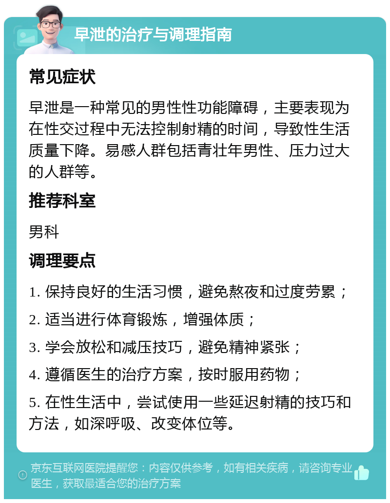 早泄的治疗与调理指南 常见症状 早泄是一种常见的男性性功能障碍，主要表现为在性交过程中无法控制射精的时间，导致性生活质量下降。易感人群包括青壮年男性、压力过大的人群等。 推荐科室 男科 调理要点 1. 保持良好的生活习惯，避免熬夜和过度劳累； 2. 适当进行体育锻炼，增强体质； 3. 学会放松和减压技巧，避免精神紧张； 4. 遵循医生的治疗方案，按时服用药物； 5. 在性生活中，尝试使用一些延迟射精的技巧和方法，如深呼吸、改变体位等。