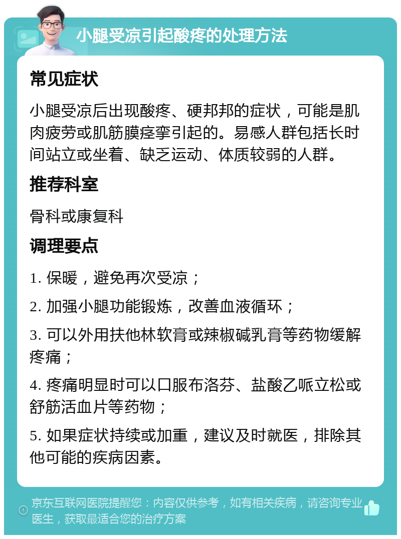 小腿受凉引起酸疼的处理方法 常见症状 小腿受凉后出现酸疼、硬邦邦的症状，可能是肌肉疲劳或肌筋膜痉挛引起的。易感人群包括长时间站立或坐着、缺乏运动、体质较弱的人群。 推荐科室 骨科或康复科 调理要点 1. 保暖，避免再次受凉； 2. 加强小腿功能锻炼，改善血液循环； 3. 可以外用扶他林软膏或辣椒碱乳膏等药物缓解疼痛； 4. 疼痛明显时可以口服布洛芬、盐酸乙哌立松或舒筋活血片等药物； 5. 如果症状持续或加重，建议及时就医，排除其他可能的疾病因素。