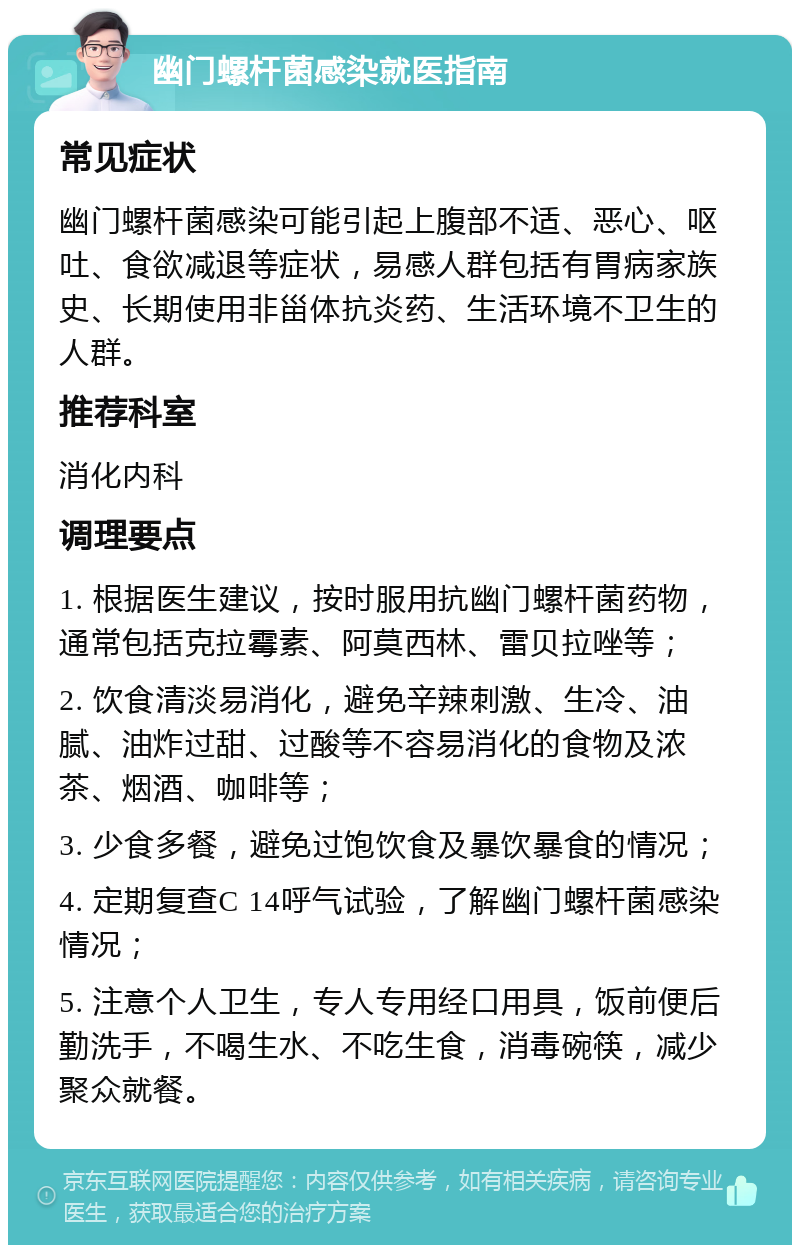 幽门螺杆菌感染就医指南 常见症状 幽门螺杆菌感染可能引起上腹部不适、恶心、呕吐、食欲减退等症状，易感人群包括有胃病家族史、长期使用非甾体抗炎药、生活环境不卫生的人群。 推荐科室 消化内科 调理要点 1. 根据医生建议，按时服用抗幽门螺杆菌药物，通常包括克拉霉素、阿莫西林、雷贝拉唑等； 2. 饮食清淡易消化，避免辛辣刺激、生冷、油腻、油炸过甜、过酸等不容易消化的食物及浓茶、烟酒、咖啡等； 3. 少食多餐，避免过饱饮食及暴饮暴食的情况； 4. 定期复查C 14呼气试验，了解幽门螺杆菌感染情况； 5. 注意个人卫生，专人专用经口用具，饭前便后勤洗手，不喝生水、不吃生食，消毒碗筷，减少聚众就餐。