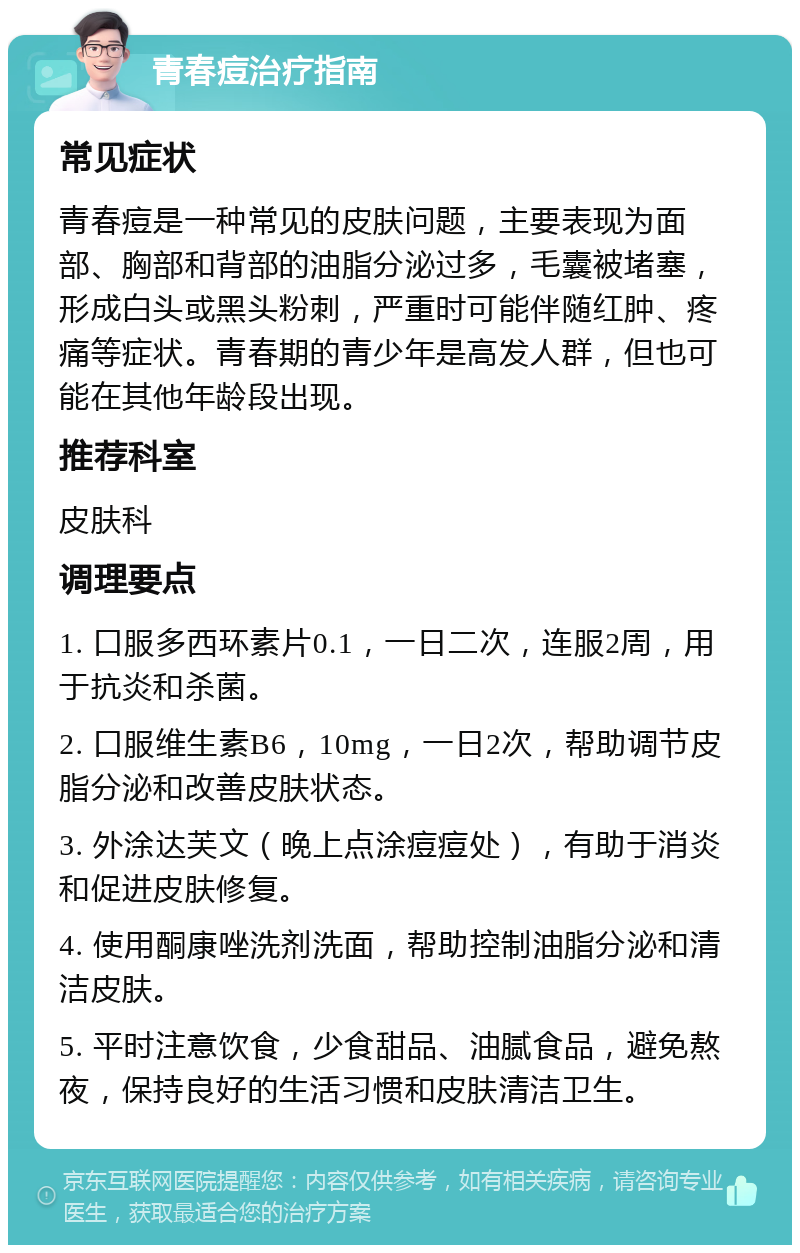 青春痘治疗指南 常见症状 青春痘是一种常见的皮肤问题，主要表现为面部、胸部和背部的油脂分泌过多，毛囊被堵塞，形成白头或黑头粉刺，严重时可能伴随红肿、疼痛等症状。青春期的青少年是高发人群，但也可能在其他年龄段出现。 推荐科室 皮肤科 调理要点 1. 口服多西环素片0.1，一日二次，连服2周，用于抗炎和杀菌。 2. 口服维生素B6，10mg，一日2次，帮助调节皮脂分泌和改善皮肤状态。 3. 外涂达芙文（晚上点涂痘痘处），有助于消炎和促进皮肤修复。 4. 使用酮康唑洗剂洗面，帮助控制油脂分泌和清洁皮肤。 5. 平时注意饮食，少食甜品、油腻食品，避免熬夜，保持良好的生活习惯和皮肤清洁卫生。